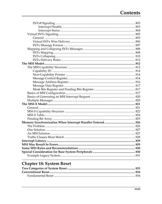 Contents
xxxi
INTx# Signaling ........................................................................................................ 803
Interrupt Disable................................................................................................ 803
Interrupt Status.................................................................................................. 804
Virtual INTx Signaling.................................................................................................... 805
General ....................................................................................................................... 805
Virtual INTx Wire Delivery..................................................................................... 806
INTx Message Format.............................................................................................. 807
Mapping and Collapsing INTx Messages .................................................................... 808
INTx Mapping........................................................................................................... 808
INTx Collapsing........................................................................................................ 810
INTx Delivery Rules................................................................................................. 812
The MSI Model....................................................................................................................... 812
The MSI Capability Structure......................................................................................... 812
Capability ID ............................................................................................................. 814
Next Capability Pointer ........................................................................................... 814
Message Control Register........................................................................................ 814
Message Address Register....................................................................................... 816
Message Data Register ............................................................................................. 817
Mask Bits Register and Pending Bits Register...................................................... 817
Basics of MSI Configuration........................................................................................... 817
Basics of Generating an MSI Interrupt Request .......................................................... 820
Multiple Messages ........................................................................................................... 820
The MSI-X Model................................................................................................................... 821
General............................................................................................................................... 821
MSI-X Capability Structure ............................................................................................ 822
MSI-X Table....................................................................................................................... 824
Pending Bit Array ............................................................................................................ 825
Memory Synchronization When Interrupt Handler Entered........................................ 826
The Problem...................................................................................................................... 826
One Solution ..................................................................................................................... 827
An MSI Solution............................................................................................................... 827
Traffic Classes Must Match ............................................................................................ 828
Interrupt Latency.................................................................................................................... 829
MSI May Result In Errors..................................................................................................... 829
Some MSI Rules and Recommendations .......................................................................... 830
Special Consideration for Base System Peripherals ....................................................... 830
Example Legacy System.................................................................................................. 831
Chapter 18: System Reset
Two Categories of System Reset......................................................................................... 833
Conventional Reset................................................................................................................ 834
Fundamental Reset .......................................................................................................... 834
PCIe 3.0.book Page xxxi Sunday, September 2, 2012 11:25 AM
 