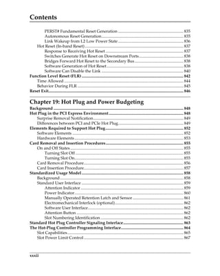 Contents
xxxii
PERST# Fundamental Reset Generation ............................................................... 835
Autonomous Reset Generation............................................................................... 835
Link Wakeup from L2 Low Power State............................................................... 836
Hot Reset (In-band Reset)............................................................................................... 837
Response to Receiving Hot Reset ........................................................................... 837
Switches Generate Hot Reset on Downstream Ports........................................... 838
Bridges Forward Hot Reset to the Secondary Bus............................................... 838
Software Generation of Hot Reset.......................................................................... 838
Software Can Disable the Link ............................................................................... 840
Function Level Reset (FLR) .................................................................................................. 842
Time Allowed ................................................................................................................... 844
Behavior During FLR ...................................................................................................... 845
Reset Exit.................................................................................................................................. 846
Chapter 19: Hot Plug and Power Budgeting
Background ............................................................................................................................. 848
Hot Plug in the PCI Express Environment........................................................................ 848
Surprise Removal Notification....................................................................................... 849
Differences between PCI and PCIe Hot Plug............................................................... 849
Elements Required to Support Hot Plug........................................................................... 852
Software Elements ........................................................................................................... 852
Hardware Elements......................................................................................................... 853
Card Removal and Insertion Procedures........................................................................... 855
On and Off States ............................................................................................................. 855
Turning Slot Off ........................................................................................................ 855
Turning Slot On......................................................................................................... 855
Card Removal Procedure................................................................................................ 856
Card Insertion Procedure................................................................................................ 857
Standardized Usage Model .................................................................................................. 858
Background....................................................................................................................... 858
Standard User Interface .................................................................................................. 859
Attention Indicator ................................................................................................... 859
Power Indicator......................................................................................................... 860
Manually Operated Retention Latch and Sensor................................................. 861
Electromechanical Interlock (optional).................................................................. 862
Software User Interface............................................................................................ 862
Attention Button ....................................................................................................... 862
Slot Numbering Identification................................................................................ 862
Standard Hot Plug Controller Signaling Interface.......................................................... 863
The Hot-Plug Controller Programming Interface............................................................ 864
Slot Capabilities................................................................................................................ 865
Slot Power Limit Control ................................................................................................ 867
PCIe 3.0.book Page xxxii Sunday, September 2, 2012 11:25 AM
 