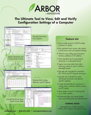 BY
ARBOR
The Ultimate Tool to View, Edit and Verify
Configuration Settings of a Computer
• Scan config space for all PCI-visible
functions in system
• Run standard and custom rule checks
to find errors and non-optimal settings
• Write to any config space location,
memory address or IO address
• View standard and non-standard
structures in a decoded format
• Import raw scan data from other
tools (e.g. lspci) to view in Arbor’s
decoded format
• Decode info included for standard
PCI, PCI-X and PCI Express structures
• Decode info included for some
x86-based structures and device-
specific registers
• Create decode files for structures in
config space, memory address space
and IO space
• Save system scans for viewing later
or on other systems
• All decode files and saved system
scans are XML-based and open-format
COMING SOON
Decoded view of x86 structures
(MSRs, ACPI, Paging, Virtualization, etc.)
Feature List
Decode Data from
Live Systems
Everything Driven from
Open Format XML
Apply Standard and
Custom Rule Checks
Directly Edit Config,
Memory and IO Space
mindshare.com | 800.633.1440 | training@mindshare.com
 