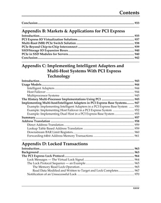 Contents
xxxv
Conclusion............................................................................................................................... 933
Appendix B: Markets  Applications for PCI Express
Introduction............................................................................................................................. 935
PCI Express IO Virtualization Solutions........................................................................... 937
Multi-Root (MR) PCIe Switch Solution ............................................................................ 938
PCIe Beyond Chip-to-Chip Interconnect .......................................................................... 939
SSD/Storage IO Expansion Boxes....................................................................................... 940
PCIe in SSD Modules for Servers....................................................................................... 940
Conclusion............................................................................................................................... 942
Appendix C: Implementing Intelligent Adapters and
Multi-Host Systems With PCI Express
Technology
Introduction............................................................................................................................. 943
Usage Models.......................................................................................................................... 944
Intelligent Adapters......................................................................................................... 944
Host Failover .................................................................................................................... 944
Multiprocessor Systems ................................................................................................. 945
The History Multi-Processor Implementations Using PCI ........................................... 945
Implementing Multi-host/Intelligent Adapters in PCI Express Base Systems.......... 947
Example: Implementing Intelligent Adapters in a PCI Express Base System ....... 950
Example: Implementing Host Failover in a PCI Express System ............................ 952
Example: Implementing Dual Host in a PCI Express Base System.......................... 955
Summary.................................................................................................................................. 957
Address Translation .............................................................................................................. 958
Direct Address Translation............................................................................................. 959
Lookup Table Based Address Translation ................................................................... 959
Downstream BAR Limit Registers................................................................................. 960
Forwarding 64bit Address Memory Transactions ...................................................... 961
Appendix D: Locked Transactions
Introduction............................................................................................................................. 963
Background ............................................................................................................................. 963
The PCI Express Lock Protocol............................................................................................ 964
Lock Messages — The Virtual Lock Signal.................................................................. 964
The Lock Protocol Sequence — an Example................................................................ 965
The Memory Read Lock Operation........................................................................ 965
Read Data Modified and Written to Target and Lock Completes..................... 967
Notification of an Unsuccessful Lock ........................................................................... 970
PCIe 3.0.book Page xxxv Sunday, September 2, 2012 11:25 AM
 
