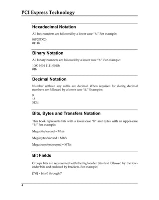 PCI Express Technology
4
Hexadecimal Notation
All hex numbers are followed by a lower case “h.” For example:
89F2BD02h
0111h
Binary Notation
All binary numbers are followed by a lower case “b.” For example:
1000 1001 1111 0010b
01b
Decimal Notation
Number  without  any  suffix  are  decimal.  When  required  for  clarity,  decimal
numbers are followed by a lower case “d.” Examples:
9
15
512d
Bits, Bytes and Transfers Notation
This book represents bits with a lower‐case “b” and bytes with an upper‐case
“B.” For example:
Megabits/second = Mb/s 
Megabytes/second = MB/s
Megatransfers/second = MT/s
Bit Fields
Groups bits are represented with the high‐order bits first followed by the low‐
order bits and enclosed by brackets. For example:
[7:0] = bits 0 through 7
PCIe 3.0.book Page 4 Sunday, September 2, 2012 11:25 AM
 
