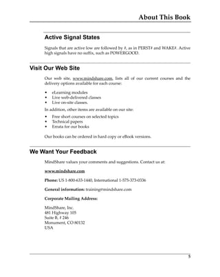About This Book
5
Active Signal States
Signals that are active low are followed by #, as in PERST# and WAKE#. Active
high signals have no suffix, such as POWERGOOD.
Visit Our Web Site
Our  web  site,  www.mindshare.com,  lists  all  of  our  current  courses  and  the
delivery options available for each course:
• eLearning modules
• Live web‐delivered classes
• Live on‐site classes.
In addition, other items are available on our site:
• Free short courses on selected topics
• Technical papers
• Errata for our books
Our books can be ordered in hard copy or eBook versions.
We Want Your Feedback
MindShare values your comments and suggestions. Contact us at:
www.mindshare.com
Phone: US 1‐800‐633‐1440, International 1‐575‐373‐0336
General information: training@mindshare.com
Corporate Mailing Address:
MindShare, Inc.
481 Highway 105
Suite B, # 246
Monument, CO 80132
USA
PCIe 3.0.book Page 5 Sunday, September 2, 2012 11:25 AM
 