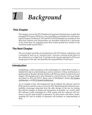 9
1 Background
This Chapter
This chapter reviews the PCI (Peripheral Component Interface) bus models that
preceded PCI Express (PCIe) as a way of building a foundation for understand‐
ing PCI Express architecture. PCI and PCI‐X (PCI‐eXtended) are introduced and
their basic features and characteristics are described, followed by a discussion
of the motivation for migrating from those earlier parallel bus models to the
serial bus model used by PCIe. 
The Next Chapter
The next chapter provides an introduction to the PCI Express architecture and
is intended to serve as an “executive level” overview, covering all the basics of
the architecture at a high level. It introduces the layered approach to PCIe port
design given in the spec and describes the responsibilities of each layer.
Introduction
Establishing a solid foundation in the technologies on which PCIe is built is a
helpful first step to understanding it, and an overview of those architectures is
presented here. Readers already familiar with PCI may prefer to skip to the next
chapter. This background is only intended as a brief overview. For more depth
and detail on PCI and PCI‐X, please refer to MindShare’s books: PCI System
Architecture, and PCI‐X System Architecture.
As an example of how this background can be helpful, the software used for
PCIe remains much the same as it was for PCI. Maintaining this backward com‐
patibility encourages migration from the older designs to the new by making
the software changes as simple and inexpensive as possible. As a result, older
PCI software works unchanged in a PCIe system and new software will con‐
tinue to use the same models of operation. For this reason and others, under‐
standing  PCI  and  its  models  of  operation  will  facilitate  an  understanding  of
PCIe.
PCIe 3.0.book Page 9 Sunday, September 2, 2012 11:25 AM
 