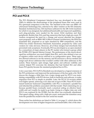 PCI Express Technology
10
PCI and PCI-X
The  PCI  (Peripheral  Component  Interface)  bus  was  developed  in  the  early
1990’s to address the shortcomings of the peripheral buses that were used in
PCs (personal computers) at the time. The standard at the time was IBM’s AT
(Advanced Technology) bus, referred to by other vendors as the ISA (Industry
Standard Architecture) bus. ISA had been sufficient for the 286 16‐bit machines
for which it was designed, but additional bandwidth and improved capabilities,
such  plug‐and‐play,  were  needed  for  the  newer  32‐bit  machines  and  their
peripherals. Besides that, ISA used big connectors that had a high pin count. PC
vendors  recognized  the  need  for  a  change  and  several  alternate  bus  designs
were proposed, such as IBM’s MCA (Micro‐Channel Architecture), the EISA bus
(Extended  ISA,  proposed  as  an  open  standard  by  IBM  competitors),  and  the
VESA bus (Video Electronics Standards Association, proposed by video card
vendors for video devices). However, all of these designs had drawbacks that
prevented wide acceptance. Eventually, PCI was developed as an open standard
by a consortium of major players in the PC market who formed a group called
the PCISIG (PCI Special Interest Group). The performance of the newly‐devel‐
oped bus architecture was much higher than ISA, and it also defined a new set
of registers within each device referred to as configuration space. These regis‐
ters allowed software to see the memory and IO resources a device needed and
assign each device addresses that wouldn’t conflict with other addresses in the
system.  These  features:  open  design,  high  speed,  and  software  visibility  and
control,  helped  PCI  overcome  the  obstacles  that  had  limited  ISA  and  other
buses PCI quickly became the standard peripheral bus in PCs.
A few years later, PCI‐X (PCI‐eXtended) was developed as a logical extension of
the PCI architecture and improved the performance of the bus quite a bit. We’ll
discuss the changes a little later, but a major design goal for PCI‐X was main‐
taining compatibility with PCI devices, both in hardware and software, to make
migration from PCI as simple as possible. Later, the PCI‐X 2.0 revision added
even higher speeds, achieving a raw data rate of up to 4 GB/s. Since PCI‐X main‐
tained hardware backward compatibility with PCI, it remained a parallel bus
and inherited the problems associated with that model. That’s interesting for us
because  parallel  buses  eventually  reach  a  practical  ceiling  on  effective  band‐
width and can’t readily be made to go faster. Going to a higher data rate with
PCI‐X was explored by the PCISIG, but the effort was eventually abandoned.
That speed ceiling, along with a high pin count, motivated the transition away
from the parallel bus model to the new serial bus model. 
These earlier bus definitions are listed in Table 1‐1 on page 11, which shows the
development over time of higher frequencies and bandwidths. One of the inter‐
PCIe 3.0.book Page 10 Sunday, September 2, 2012 11:25 AM
 