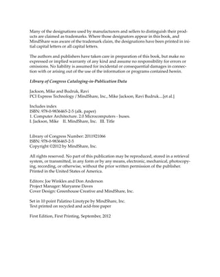 Many of the designations used by manufacturers and sellers to distinguish their prod‐
ucts are claimed as trademarks. Where those designators appear in this book, and 
MindShare was aware of the trademark claim, the designations have been printed in ini‐
tial capital letters or all capital letters.
The authors and publishers have taken care in preparation of this book, but make no 
expressed or implied warranty of any kind and assume no responsibility for errors or 
omissions. No liability is assumed for incidental or consequential damages in connec‐
tion with or arising out of the use of the information or programs contained herein.
Library of Congress Cataloging‐in‐Publication Data
Jackson, Mike and Budruk, Ravi
PCI Express Technology / MindShare, Inc., Mike Jackson, Ravi Budruk....[et al.]
Includes index
ISBN: 978‐0‐9836465‐2‐5 (alk. paper)
1. Computer Architecture. 2.0 Microcomputers ‐ buses.
I. Jackson, Mike    II. MindShare, Inc.   III. Title
Library of Congress Number: 2011921066
ISBN: 978‐0‐9836465‐2‐5
Copyright ©2012 by MindShare, Inc.
All rights reserved. No part of this publication may be reproduced, stored in a retrieval 
system, or transmitted, in any form or by any means, electronic, mechanical, photocopy‐
ing, recording, or otherwise, without the prior written permission of the publisher. 
Printed in the United States of America.
Editors: Joe Winkles and Don Anderson
Project Manager: Maryanne Daves
Cover Design: Greenhouse Creative and MindShare, Inc.
Set in 10 point Palatino Linotype by MindShare, Inc.
Text printed on recycled and acid‐free paper
First Edition, First Printing, September, 2012
PCIe 3.0.book Page ii Sunday, September 2, 2012 11:25 AM
 