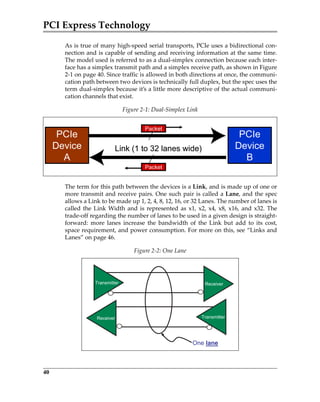 PCI Express Technology
40
As is true of many high‐speed serial transports, PCIe uses a bidirectional con‐
nection and is capable of sending and receiving information at the same time.
The model used is referred to as a dual‐simplex connection because each inter‐
face has a simplex transmit path and a simplex receive path, as shown in Figure
2‐1 on page 40. Since traffic is allowed in both directions at once, the communi‐
cation path between two devices is technically full duplex, but the spec uses the
term dual‐simplex because it’s a little more descriptive of the actual communi‐
cation channels that exist.
The term for this path between the devices is a Link, and is made up of one or
more transmit and receive pairs. One such pair is called a Lane, and the spec
allows a Link to be made up 1, 2, 4, 8, 12, 16, or 32 Lanes. The number of lanes is
called the Link Width and is represented as x1, x2, x4, x8, x16, and x32. The
trade‐off regarding the number of lanes to be used in a given design is straight‐
forward:  more  lanes  increase  the  bandwidth  of  the  Link  but  add  to  its  cost,
space requirement, and power consumption. For more on this, see “Links and
Lanes” on page 46. 
Figure 2‐1: Dual‐Simplex Link
Figure 2‐2: One Lane
PCIe
Device
A
PCIe
Device
B
Link (1 to 32 lanes wide)
Packet
Packet
PCIe
Device
A
PCIe
Device
B
Link (1 to 32 lanes wide)
Packet
Packet
Transmitter Receiver
TransmitterReceiver TransmitterReceiver
One lane
PCIe 3.0.book Page 40 Sunday, September 2, 2012 11:25 AM
 