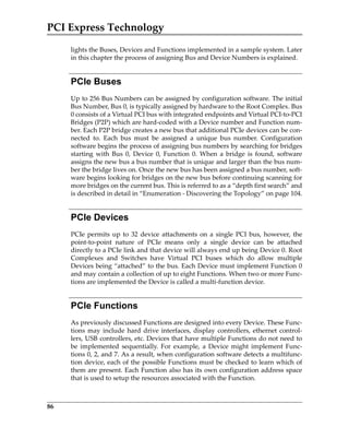 PCI Express Technology
86
lights the Buses, Devices and Functions implemented in a sample system. Later
in this chapter the process of assigning Bus and Device Numbers is explained.
PCIe Buses
Up to 256 Bus Numbers can be assigned by configuration software. The initial
Bus Number, Bus 0, is typically assigned by hardware to the Root Complex. Bus
0 consists of a Virtual PCI bus with integrated endpoints and Virtual PCI‐to‐PCI
Bridges (P2P) which are hard‐coded with a Device number and Function num‐
ber. Each P2P bridge creates a new bus that additional PCIe devices can be con‐
nected  to.  Each  bus  must  be  assigned  a  unique  bus  number.  Configuration
software begins the process of assigning bus numbers by searching for bridges
starting  with  Bus  0,  Device  0,  Function  0.  When  a  bridge  is  found,  software
assigns the new bus a bus number that is unique and larger than the bus num‐
ber the bridge lives on. Once the new bus has been assigned a bus number, soft‐
ware begins looking for bridges on the new bus before continuing scanning for
more bridges on the current bus. This is referred to as a “depth first search” and
is described in detail in “Enumeration ‐ Discovering the Topology” on page 104.
PCIe Devices
PCIe permits up to 32 device attachments on a single PCI bus, however, the
point‐to‐point  nature  of  PCIe  means  only  a  single  device  can  be  attached
directly to a PCIe link and that device will always end up being Device 0. Root
Complexes  and  Switches  have  Virtual  PCI  buses  which  do  allow  multiple
Devices being “attached” to the bus. Each Device must implement Function 0
and may contain a collection of up to eight Functions. When two or more Func‐
tions are implemented the Device is called a multi‐function device.
PCIe Functions
As previously discussed Functions are designed into every Device. These Func‐
tions may include hard drive interfaces, display controllers, ethernet control‐
lers, USB controllers, etc. Devices that have multiple Functions do not need to
be  implemented  sequentially.  For  example,  a  Device  might  implement  Func‐
tions 0, 2, and 7. As a result, when configuration software detects a multifunc‐
tion device, each of the possible Functions must be checked to learn which of
them are present. Each Function also has its own configuration address space
that is used to setup the resources associated with the Function.
PCIe 3.0.book Page 86 Sunday, September 2, 2012 11:25 AM
 
