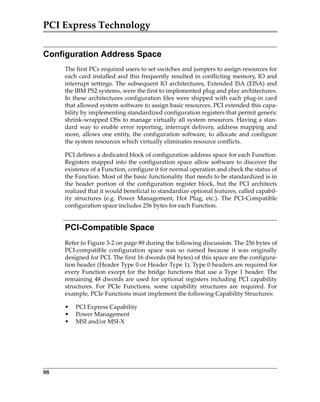 PCI Express Technology
88
Configuration Address Space
The first PCs required users to set switches and jumpers to assign resources for
each card installed and this frequently resulted in conflicting memory, IO and
interrupt settings. The subsequent IO architectures, Extended ISA (EISA) and
the IBM PS2 systems, were the first to implemented plug and play architectures.
In these architectures configuration files were shipped with each plug‐in card
that allowed system software to assign basic resources. PCI extended this capa‐
bility by implementing standardized configuration registers that permit generic
shrink‐wrapped OSs to manage virtually all system resources. Having a stan‐
dard way to enable error reporting, interrupt delivery, address mapping and
more, allows one entity, the configuration software, to allocate and configure
the system resources which virtually eliminates resource conflicts.
PCI defines a dedicated block of configuration address space for each Function.
Registers mapped into the configuration space allow software to discover the
existence of a Function, configure it for normal operation and check the status of
the Function. Most of the basic functionality that needs to be standardized is in
the  header  portion  of  the  configuration  register  block,  but  the  PCI  architects
realized that it would beneficial to standardize optional features, called capabil‐
ity  structures  (e.g.  Power  Management,  Hot  Plug,  etc.).  The  PCI‐Compatible
configuration space includes 256 bytes for each Function.
PCI-Compatible Space
Refer to Figure 3‐2 on page 89 during the following discussion. The 256 bytes of
PCI‐compatible  configuration  space  was  so  named  because  it  was  originally
designed for PCI. The first 16 dwords (64 bytes) of this space are the configura‐
tion header (Header Type 0 or Header Type 1). Type 0 headers are required for
every Function except for the bridge functions that use a Type 1 header. The
remaining 48 dwords are used for optional registers including PCI capability
structures.  For  PCIe  Functions,  some  capability  structures  are  required.  For
example, PCIe Functions must implement the following Capability Structures: 
• PCI Express Capability
• Power Management
• MSI and/or MSI‐X 
PCIe 3.0.book Page 88 Sunday, September 2, 2012 11:25 AM
 