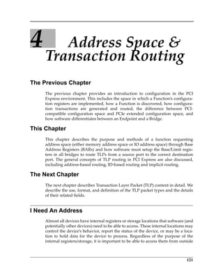 121
4 Address Space  
Transaction Routing
The Previous Chapter
The  previous  chapter  provides  an  introduction  to  configuration  in  the  PCI
Express environment. This includes the space in which a Function’s configura‐
tion registers are implemented, how a Function is discovered, how configura‐
tion  transactions  are  generated  and  routed,  the  difference  between  PCI‐
compatible  configuration  space  and  PCIe  extended  configuration  space,  and
how software differentiates between an Endpoint and a Bridge.
This Chapter
This  chapter  describes  the  purpose  and  methods  of  a  function  requesting
address space (either memory address space or IO address space) through Base
Address Registers (BARs) and how software must setup the Base/Limit regis‐
ters in all bridges to route TLPs from a source port to the correct destination
port. The general concepts of TLP routing in PCI Express are also discussed,
including address‐based routing, ID‐based routing and implicit routing.
The Next Chapter
The next chapter describes Transaction Layer Packet (TLP) content in detail. We
describe the use, format, and definition of the TLP packet types and the details
of their related fields.
I Need An Address
Almost all devices have internal registers or storage locations that software (and
potentially other devices) need to be able to access. These internal locations may
control the device’s behavior, report the status of the device, or may be a loca‐
tion to  hold  data  for  the  device  to  process.  Regardless  of  the purpose  of  the
internal registers/storage, it is important to be able to access them from outside
PCIe 3.0.book Page 121 Sunday, September 2, 2012 11:25 AM
 