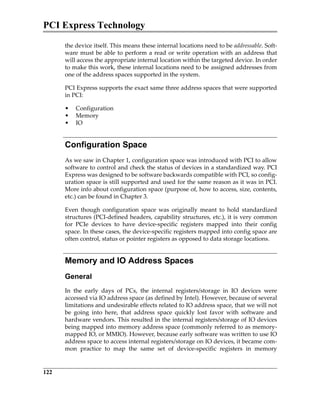 PCI Express Technology
122
the device itself. This means these internal locations need to be addressable. Soft‐
ware must be able to perform a read or write operation with an address that
will access the appropriate internal location within the targeted device. In order
to make this work, these internal locations need to be assigned addresses from
one of the address spaces supported in the system.
PCI Express supports the exact same three address spaces that were supported
in PCI:
• Configuration
• Memory
• IO
Configuration Space
As we saw in Chapter 1, configuration space was introduced with PCI to allow
software to control and check the status of devices in a standardized way. PCI
Express was designed to be software backwards compatible with PCI, so config‐
uration space is still supported and used for the same reason as it was in PCI.
More info about configuration space (purpose of, how to access, size, contents,
etc.) can be found in Chapter 3.
Even  though  configuration  space  was  originally  meant  to  hold  standardized
structures (PCI‐defined headers, capability structures, etc.), it is very common
for  PCIe  devices  to  have  device‐specific  registers  mapped  into  their  config
space. In these cases, the device‐specific registers mapped into config space are
often control, status or pointer registers as opposed to data storage locations.
Memory and IO Address Spaces
General
In  the  early  days  of  PCs,  the  internal  registers/storage  in  IO  devices  were
accessed via IO address space (as defined by Intel). However, because of several
limitations and undesirable effects related to IO address space, that we will not
be  going  into  here,  that  address  space  quickly  lost  favor  with  software  and
hardware vendors. This resulted in the internal registers/storage of IO devices
being mapped into memory address space (commonly referred to as memory‐
mapped IO, or MMIO). However, because early software was written to use IO
address space to access internal registers/storage on IO devices, it became com‐
mon  practice  to  map  the  same  set  of  device‐specific  registers  in  memory
PCIe 3.0.book Page 122 Sunday, September 2, 2012 11:25 AM
 