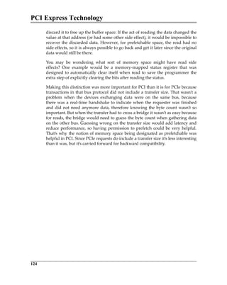 PCI Express Technology
124
discard it to free up the buffer space. If the act of reading the data changed the
value at that address (or had some other side effect), it would be impossible to
recover the discarded data. However, for prefetchable space, the read had no
side effects, so it is always possible to go back and get it later since the original
data would still be there.
You  may  be  wondering  what  sort  of  memory  space  might  have  read  side
effects?  One  example  would  be  a  memory‐mapped  status  register  that  was
designed to automatically clear itself when read to save the programmer the
extra step of explicitly clearing the bits after reading the status.
Making this distinction was more important for PCI than it is for PCIe because
transactions in that bus protocol did not include a transfer size. That wasn’t a
problem  when  the  devices  exchanging  data  were  on  the  same  bus,  because
there was a real‐time handshake to indicate when the requester was finished
and did not need anymore data, therefore knowing the byte count wasn’t so
important. But when the transfer had to cross a bridge it wasn’t as easy because
for reads, the bridge would need to guess the byte count when gathering data
on the other bus. Guessing wrong on the transfer size would add latency and
reduce performance, so having permission to prefetch could be very helpful.
That’s why the notion of memory space being designated as prefetchable was
helpful in PCI. Since PCIe requests do include a transfer size it’s less interesting
than it was, but it’s carried forward for backward compatibility.
PCIe 3.0.book Page 124 Sunday, September 2, 2012 11:25 AM
 
