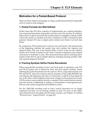 Chapter 5: TLP Elements
171
Motivation for a Packet-Based Protocol
There are three distinct advantages to using a packet‐based protocol especially
when it comes to data integrity: 
1. Packet Formats Are Well Defined
Earlier buses like PCI allow transfers of indeterminate size, making identifica‐
tion of payload boundaries impossible until the end of the transfer. In addition,
either device is able to terminate the transfer before it completes, making it diffi‐
cult for the sender to calculate and send a checksum or CRC covering an entire
payload. Instead, PCI uses a simple parity scheme and checks it on each data
phase. 
By comparison, PCIe packets have a known size and format. The packet header
at  the  beginning  indicates  the  packet  type  and  contains  the  required  and
optional  fields.  The  size  of  the  header  fields  is  fixed  except  for  the  address,
which can be 32 bits or 64 bits in size. Once a transfer commences, the recipient
can’t pause or terminate it early. This structured format allows including infor‐
mation in the TLPs to aid in reliable delivery, including framing symbols, CRC,
and a packet Sequence Number.
2. Framing Symbols Define Packet Boundaries
When using 8b/10b encoding in Gen1 and Gen2 mode of operation, each TLP
and  DLLP  packet  sent  is  framed  by  Start  and  End  control  symbols,  clearly
defining the packet boundaries for the receiver. This is a big improvement over
PCI and PCI‐X, where the assertion and de‐assertion of the single FRAME# sig‐
nal indicates the beginning and end of a transaction. A glitch on that signal (or
any of the other control signals) could cause a target to misconstrue bus events.
A PCIe receiver must properly decode a complete 10‐bit symbol before conclud‐
ing Link activity is beginning or ending, so unexpected or unrecognized sym‐
bols are more easily recognized and handled as errors.
For  the  128b/130b  encoding  used  in  Gen3,  control  characters  are  no  longer
employed and there are no framing symbols as such. For more on the differ‐
ences between Gen3 encoding and the earlier versions, see Chapter 12, entitled
ʺPhysical Layer ‐ Logical (Gen3),ʺ on page 407.
PCIe 3.0.book Page 171 Sunday, September 2, 2012 11:25 AM
 