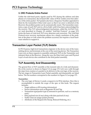 PCI Express Technology
172
3. CRC Protects Entire Packet
Unlike the side‐band parity signals used by PCI during the address and data
phases of a transaction, the in‐band CRC value of PCIe verifies error‐free deliv‐
ery of the entire packet. TLP packets also have a Sequence Number appended to
them by the transmitter’s Data Link Layer so that if an error is detected at the
Receiver, the problem packet can be automatically resent. The transmitter main‐
tains a copy of each TLP sent in a Retry Buffer until it has been acknowledged by
the receiver. This TLP acknowledgement mechanism, called the Ack/Nak Proto‐
col,  (and  described  in  Chapter  10,  entitled  ʺAck/Nak  Protocol,ʺ  on  page  317)
forms the basis of Link‐level TLP error detection and correction. This Ack/Nak
Protocol error recovery mechanism allows for a timely resolution of the prob‐
lem at the place or Link where the problem occurred, but requires a local hard‐
ware solution to support it.
Transaction Layer Packet (TLP) Details
In PCI Express, high‐level transactions originate in the device core of the trans‐
mitting device and terminate at the core of the receiving device. The Transaction
Layer acts on these requests to assemble outbound TLPs in the Transmitter and
interpret them at the Receiver. Along the way, the Data Link Layer and Physical
Layer of each device also contribute to the final packet assembly.
TLP Assembly And Disassembly
The general flow of TLP assembly at the transmit side of a Link and disassem‐
bly at the receiver is shown in Figure 5‐2 on page 173. Let’s now walk through
the steps from creation of a packet to its delivery to the core logic of the receiver.
The key stages in Transaction Layer Packet assembly and disassembly are listed
below. The list numbers correspond to the numbers in Figure 5‐2 on page 173.
Transmitter:
1. The core logic of Device A sends a request to its PCIe interface. How this is
accomplished  is  outside  the  scope  of  the  spec  or  this  book.  The  request
includes:
— Target address or ID (routing information)
— Source information such as Requester ID and Tag
— Transaction type/packet type (Command to perform, such as a memory
read.)
— Data payload size (if any) along with data payload (if any)
— Traffic Class (to assign packet priority)
— Attributes of the Request (No Snoop, Relaxed Ordering, etc.)
PCIe 3.0.book Page 172 Sunday, September 2, 2012 11:25 AM
 