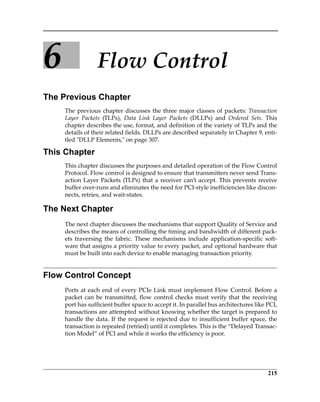 215
6 Flow Control
The Previous Chapter
The previous chapter discusses the three major classes of packets: Transaction
Layer  Packets  (TLPs),  Data  Link  Layer  Packets  (DLLPs)  and  Ordered  Sets.  This
chapter describes the use, format, and definition of the variety of TLPs and the
details of their related fields. DLLPs are described separately in Chapter 9, enti‐
tled ʺDLLP Elements,ʺ on page 307.
This Chapter
This chapter discusses the purposes and detailed operation of the Flow Control
Protocol. Flow control is designed to ensure that transmitters never send Trans‐
action Layer Packets (TLPs) that a receiver can’t accept. This prevents receive
buffer over‐runs and eliminates the need for PCI‐style inefficiencies like discon‐
nects, retries, and wait‐states.
The Next Chapter
The next chapter discusses the mechanisms that support Quality of Service and
describes the means of controlling the timing and bandwidth of different pack‐
ets  traversing  the  fabric.  These  mechanisms  include  application‐specific  soft‐
ware that assigns a priority value to every packet, and optional hardware that
must be built into each device to enable managing transaction priority. 
Flow Control Concept
Ports at each end of every PCIe Link must implement Flow Control. Before a
packet can be transmitted, flow control checks must verify that the receiving
port has sufficient buffer space to accept it. In parallel bus architectures like PCI,
transactions are attempted without knowing whether the target is prepared to
handle the data. If the request is rejected due to insufficient buffer space, the
transaction is repeated (retried) until it completes. This is the “Delayed Transac‐
tion Model” of PCI and while it works the efficiency is poor.
PCIe 3.0.book Page 215 Sunday, September 2, 2012 11:25 AM
 