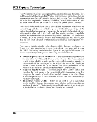 PCI Express Technology
216
Flow Control mechanisms can improve transmission efficiency if multiple Vir‐
tual Channels (VCs) are used. Each Virtual Channel carries transactions that are
independent from the traffic flowing in other VCs because flow‐control buffers
are maintained separately. Therefore, a full Flow Control buffer in one VC will
not block access to other VC buffers. PCIe supports up to 8 Virtual Channels.
The Flow Control mechanism uses a credit‐based mechanism that allows the
transmitting port to be aware of buffer space available at the receiving port. As
part of its initialization, each receiver reports the size of its buffers to the trans‐
mitter  on  the  other  end  of  the  Link,  and  then  during  run‐time  it  regularly
updates the number of credits available using Flow Control DLLPs. Technically,
of course, DLLPs are overhead because they don’t convey any data payload, but
they are kept small (always 8 symbols in size) to minimize their impact on per‐
formance. 
Flow control logic is actually a shared responsibility between two layers: the
Transaction Layer contains the counters, but the Link Layer sends and receives
the DLLPs that convey the information. Figure 6‐1 on page 217 illustrates that
shared responsibility. In the process of making flow control work:
• Devices Report Available Buffer Space — The receiver of each port reports
the size of its Flow Control buffers in units called credits. The number of
credits within a buffer is sent from the receive‐side transaction layer to the
transmit‐side of the Link Layer. At the appropriate times, the Link Layer
creates  a  Flow  Control  DLLP  to  forward  this  credit  information  to  the
receiver at the other end of the Link for each Flow Control Buffer.
• Receivers Register Credits — The receiver gets Flow Control DLLPs and
transfers the credit values to the transmit‐side of the transaction layer. The
completes the transfer of credits from one link partner to the other. These
actions are performed in both directions until all flow control information
has been exchanged.
• Transmitters  Check  Credits  —  Before  it  can  send  a  TLP,  a  transmitter
checks  the  Flow  Control  Counters  to  learn  whether  sufficient  credits  are
available. If so, the TLP is forwarded to the Link Layer but, if not, the trans‐
action is blocked until more Flow Control credits are reported.
PCIe 3.0.book Page 216 Sunday, September 2, 2012 11:25 AM
 