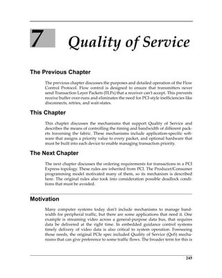 245
7 Quality of Service
The Previous Chapter
The previous chapter discusses the purposes and detailed operation of the Flow
Control  Protocol.  Flow  control  is  designed  to  ensure  that  transmitters  never
send Transaction Layer Packets (TLPs) that a receiver can’t accept. This prevents
receive buffer over‐runs and eliminates the need for PCI‐style inefficiencies like
disconnects, retries, and wait‐states.
This Chapter
This  chapter  discusses  the  mechanisms  that  support  Quality  of  Service  and
describes the means of controlling the timing and bandwidth of different pack‐
ets  traversing  the  fabric.  These  mechanisms  include  application‐specific  soft‐
ware that assigns a priority value to every packet, and optional hardware that
must be built into each device to enable managing transaction priority. 
The Next Chapter
The next chapter discusses the ordering requirements for transactions in a PCI
Express topology. These rules are inherited from PCI. The Producer/Consumer
programming model motivated many of them, so its mechanism is described
here. The original rules also took into consideration possible deadlock condi‐
tions that must be avoided.
Motivation
Many  computer  systems  today  don’t  include  mechanisms  to  manage  band‐
width for peripheral traffic, but there are some applications that need it. One
example  is  streaming  video  across  a  general‐purpose  data  bus,  that  requires
data  be  delivered  at  the  right  time.  In  embedded  guidance  control  systems
timely  delivery  of  video  data  is  also  critical  to  system  operation.  Foreseeing
those needs, the original PCIe spec included Quality of Service (QoS) mecha‐
nisms that can give preference to some traffic flows. The broader term for this is
PCIe 3.0.book Page 245 Sunday, September 2, 2012 11:25 AM
 