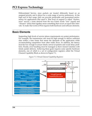 PCI Express Technology
246
Differentiated  Service,  since  packets  are  treated  differently  based  on  an
assigned priority and it allows for a wide range of service preferences. At the
high  end  of  that  range,  QoS  can  provide  predictable  and  guaranteed  perfor‐
mance  for  applications  that  need  it.  That  level  of  support  is  called  “isochro‐
nous”  service,  a  term  derived  from  the  two  Greek  words  “isos”  (equal)  and
“chronos” (time) that together mean something that occurs at equal time inter‐
vals. To make that work in PCIe requires both hardware and software elements.
Basic Elements
Supporting high levels of service places requirements on system performance.
For example, the transmission rate must be high enough to deliver sufficient
data  within  a  time  frame  that  meets  the  demands  of  the  application  while
accommodating competition from other traffic flows. In addition, the latency
must be low enough to ensure timely arrival of packets and avoid delay prob‐
lems. Finally, error handling must be managed so that it doesn’t interfere with
timely packet delivery. Achieving these goals requires some specific hardware
elements,  one  of  which  is  a  set  of  configuration  registers  called  the  Virtual
Channel Capability Block as shown in Figure 7‐1. 
Figure 7‐1: Virtual Channel Capability Registers
63d
255d
0d
4095d
Header
PCI Compatible
Space
VirtualChannel
CapabilityStructure
PCIeCapabilityBlock
CapPtr
PCIe Extended
CapabilitySpace
VATOffset
PortVCStatusReg
PortVCCapRegister2
PortVCControlReg
PAT0Offset VCResourceCap(0)
PATnOffset VCResourceCap(n)
VCArbitrationTable(VAT)
VCResourceControlReg(0)
VCResourceControlReg(n)
VCResourceStatus(0)
VCResourceStatus(n)
Reserved
Reserved
PortArbitrationTable0(PAT0)
PortArbitrationTablen(PATn)
PCIe Enhanced Capability Register
Port VC Cap Register 1 Ext VC Cnt
PCIe 3.0.book Page 246 Sunday, September 2, 2012 11:25 AM
 
