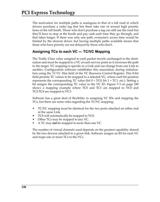 PCI Express Technology
248
The motivation for multiple paths is analogous to that of a toll road in which
drivers  purchase  a  radio  tag  that  lets  them  take  one  of  several  high  priority
lanes at the toll booth. Those who don’t purchase a tag can still use the road but
they’ll have to stop at the booth and pay cash each time they go through, and
that takes longer. If there was only one path, everyone’s access time would be
limited by the slowest driver, but having multiple paths available means that
those who have priority are not delayed by those who don’t.
Assigning TCs to each VC — TC/VC Mapping
The Traffic Class value assigned to each packet travels unchanged to the desti‐
nation and must be mapped to a VC at each service point as it traverses the path
to the target. VC mapping is specific to a Link and can change from one Link to
another.  Configuration  software  establishes  this  association  during  initializa‐
tion using the TC/VC Map field of the VC Resource Control Register. This 8‐bit
field permits TC values to be mapped to a selected VC, where each bit position
represents the corresponding TC value (bit 0 = TC0, bit 1 = TC1, etc.). Setting a
bit assigns the corresponding TC value to the VC ID. Figure 7‐3 on page 249
shows  a  mapping  example  where  TC0  and  TC1  are  mapped  to  VC0  and
TC2:TC4 are mapped to VC3.
Software has a great deal of flexibility in assigning VC IDs and mapping the
TCs, but there are some rules regarding the TC/VC mapping:
• TC/VC mapping must be identical for the two ports attached on either end
of the same Link.
• TC0 will automatically be mapped to VC0.
• Other TCs may be mapped to any VC.
• A TC may not be mapped to more than one VC.
The number of virtual channels used depends on the greatest capability shared
by the two devices attached to a given link. Software assigns an ID for each VC
and maps one or more TCs to the VCs.
PCIe 3.0.book Page 248 Sunday, September 2, 2012 11:25 AM
 
