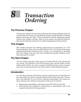 285
8 Transaction 
Ordering
The Previous Chapter
The previous chapter discusses the mechanisms that support Quality of Service
and describes the means of controlling the timing and bandwidth of different
packets  traversing  the  fabric.  These  mechanisms  include  application‐specific
software that assigns a priority value to every packet, and optional hardware
that must be built into each device to enable managing transaction priority. 
This Chapter
This  chapter  discusses  the  ordering  requirements  for  transactions  in  a  PCI
Express topology. These rules are inherited from PCI. The Producer/Consumer
programming model motivated many of them, so its mechanism is described
here. The original rules also took into consideration possible deadlock condi‐
tions that must be avoided. 
The Next Chapter
The next chapter describes, Data Link Layer Packets (DLLPs). We describe the
use, format, and definition of the DLLP packet types and the details of their
related fields. DLLPs are used to support Ack/Nak protocol, power manage‐
ment, flow control mechanism and can be used for vender defined purposes.
Introduction
As with other protocols, PCI Express imposes ordering rules on transactions of
the same traffic class (TC) moving through the fabric at the same time. Transac‐
tions  with  different  TCs  do  not  have  ordering  relationships.  The  reasons  for
these ordering rules related to transactions of the same TC include:
• Maintaining compatibility with legacy buses (PCI, PCI‐X, and AGP).
• Ensuring  that  the  completion  of  transactions  is  deterministic  and  in  the
sequence intended by the programmer.
PCIe 3.0.book Page 285 Sunday, September 2, 2012 11:25 AM
 