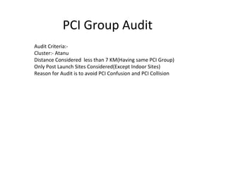 PCI Group Audit 
Audit Criteria:- 
Cluster:- Atanu 
Distance Considered less than 7 KM(Having same PCI Group) 
Only Post Launch Sites Considered(Except Indoor Sites) 
Reason for Audit is to avoid PCI Confusion and PCI Collision 
 