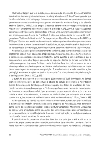 miolo_linhas_32_VALE_ESTE:Layout 1 03/09/11 13:18 Page 86




             Outra abordagem que tem sido bastante pesquisada, orientando diversos trabalhos
         acadêmicos, tanto na graduação quanto na pós-graduação, é a Crítico-Emancipatória, que
         tem forte influência da pedagogia freireana e tece análises sobre o movimento humano,
         percebendo-se nela também pressupostos do francês Merleau-Ponty e do alemão
         Trebels (Bracht, 1999a). Sua proposta teórica defende uma concepção dialógica de
         movimento, uma forma de comunicação com o mundo (Kunz, 2000). Seus pressupostos
         dariam aos indivíduos uma possibilidade crítica e uma autonomia social que remontam
         aos pressupostos da Escola de Frankfurt. O objeto de estudo desta vertente está confi-
         gurado na “Cultura de Movimento”. Destaque-se por González e Fensterseifer (2005, p.
         112) que “Pertencem à cultura de movimento todas aquelas atividades que envolvem o
         movimentar-se humano com características lúdicas, de jogo, de brincadeira, de ginástica,
         de apresentação e competição, reconhecidas num determinado contexto sócio-cultural”.
            No entanto, não se percebem claramente contemplados os movimentos sociais e os
         problemas sociais mais aguçados, próprios da particularidade do sistema hegemônico,
         e pertinentes às relações sociais de trabalho. Outra questão a ser registrada é que a
         proposta tem uma abordagem centrada no esporte, dentre os temas inerentes às
         práticas corporais humanas. Embora o autor trate também dos outros temas, faz uma
         abordagem bem ampla do esporte, se diferenciando de outros estudiosos sobre o tema,
         que o restringem ao espaço de competição. É possível destacar três manifestações
         pedagógicas nas encenações de ensino do esporte: “no plano do trabalho, da interação
         e da linguagem” (Kunz, 2000, p.69).
            O autor, no diálogo com a literatura pela qual referencia suas afirmações no campo
         teórico e metodológico, ao conceituar o objeto de estudo que orienta a Abordagem
         Crítico-Emancipatória da Educação Física pressupõe que todas as atividades do movi-
         mento humano ancoradas no esporte “[...] e que pertencem ao mundo do movimentar-
         se humano, o que o homem [sic] por esse meio produz ou cria, de acordo com sua
         conduta, seu comportamento, e mesmo as resistências que se oferecem a essas
         condutas e ações podem ser definidas como ’cultura de movimento’” (Kunz, 2000, p. 68).
            Há no contexto do campo outros estudiosos que se estruturam por aportes críticos
         e dialéticos e que fazem aproximações a esta proposta de Kunz (2000), mas defendem
         como objeto de estudo da Educação Física a “Cultura Corporal de Movimento”, induzindo
         ao pensar uma articulação entre os objetos das vertentes críticas aqui apresentadas e
         os termos cultura corporal (cuja fonte é alemã, com inspiração na tradição marxista e
         nos frankfurtianos) e cultura de movimento.
            A constituição do processo educativo deve ter por princípio a ética, alicerce da
         educação, a qual ocorre em diversos espaços datados e determinados. Um deles, central
         neste trabalho – a universidade –,constitui um movimento social na história da civilização



         86                                  Paulo VENTURA. Universidade: espaço privilegiado para a formação...
 