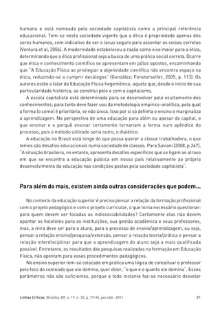 miolo_linhas_32_VALE_ESTE:Layout 1 03/09/11 13:18 Page 87




         humana e está nomeada pela sociedade capitalista como a principal referência
         educacional. Tem-se nesta sociedade vigente que a ética é propriedade apenas dos
         seres humanos, com indicativo de ser o locus seguro para assentar as coisas corretas
         (Ventura et al, 2006). A modernidade estabeleceu a razão como eixo maior para a ética,
         determinando que a ética profissional seja a busca de uma prática social correta. Ocorre
         que ética e conhecimento científico se apresentam em pólos opostos, encaminhando
         que “A Educação Física ao privilegiar a objetividade científica não encontra espaço na
         ética, reduzindo-se a cumprir decálogos” (González; Fensterseifer, 2005, p. 113). Os
         autores estão a falar da Educação Física hegemônica, aquela que, desde o início de sua
         particularidade histórica, se constitui pelo e com o capitalismo.
             A escola capitalista está determinada para se desenvolver pelo ocultamento dos
         conhecimentos; para tanto deve fazer uso da metodologia empírico-analítica, pela qual
         a forma (o como) é prioritária, se não única. Isso por si só definha o ensino e marginaliza
         a aprendizagem. Na perspectiva de uma educação para além ou apesar do capital, o
         que ensinar e o porquê ensinar certamente tornariam a forma num apêndice do
         processo, pois o método utilizado seria outro, o dialético.
             A educação no Brasil está longe do que possa querer a classe trabalhadora, o que
         temos são desafios educacionais numa sociedade de classes. Para Saviani (2008, p.267),
         “A situação brasileira, no entanto, apresenta desafios específicos que se ligam ao atraso
         em que se encontra a educação pública em nosso país relativamente ao próprio
         desenvolvimento da educação nas condições postas pela sociedade capitalista”.



         Para além do mais, existem ainda outras considerações que podem...

            No contexto da educação superior é preciso pensar a relação da formação profissional
         com o projeto pedagógico e com o projeto curricular, o que torna necessário questionar:
         para quem devem ser focadas as indissociabilidades? Certamente elas não devem
         apontar os holofotes para as instituições, sua gestão acadêmica e seus professores,
         mas, a mira deve ser para o aluno, para o processo de ensino/aprendizagem, ou seja,
         pensar a relação ensino/pesquisa/extensão, pensar a relação teoria/prática e pensar a
         relação interdisciplinar para que a aprendizagem do aluno seja a mais qualificada
         possível. Entretanto, os resultados das pesquisas realizadas na formação em Educação
         Física, não apontam para esses procedimentos pedagógicos.
            No ensino superior tem-se colocado em prática uma lógica de conceituar o professor
         pelo foco do conteúdo que ele domina, quer dizer, “o que e o quanto ele domina”. Esses
         parâmetros não são suficientes, porque a todo instante faz-se necessário desvelar



         Linhas Críticas, Brasília, DF, v. 17, n. 32, p. 77-96, jan./abr. 2011.                  87
 
