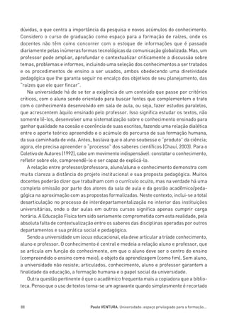 miolo_linhas_32_VALE_ESTE:Layout 1 03/09/11 13:18 Page 88




         dúvidas, o que centra a importância da pesquisa e novos acúmulos do conhecimento.
         Considero o curso de graduação como espaço para a formação de raízes, onde os
         docentes não têm como concorrer com o estoque de informações que é passado
         diariamente pelas inúmeras formas tecnológicas da comunicação globalizada. Mas, um
         professor pode ampliar, aprofundar e contextualizar criticamente a discussão sobre
         temas, problemas e informes, incluindo uma seleção dos conhecimentos a ser tratados
         e os procedimentos de ensino a ser usados, ambos obedecendo uma diretividade
         pedagógica que lhe garanta seguir no encalço dos objetivos de seu planejamento, das
         “raízes que ele quer fincar”.
             Na universidade há de se ter a exigência de um conteúdo que passe por critérios
         críticos, com o aluno sendo orientado para buscar fontes que complementem o trato
         com o conhecimento desenvolvido em sala de aula, ou seja, fazer estudos paralelos,
         que acrescentem àquilo ensinado pelo professor. Isso significa estudar os textos, não
         somente lê-los, desenvolver uma sistematização sobre o conhecimento ensinado para
         ganhar qualidade na coesão e coerência de suas escritas, fazendo uma relação dialética
         entre o aporte teórico apreendido e o acúmulo do percurso de sua formação humana,
         da sua caminhada de vida. Antes, bastava que o aluno soubesse o “produto” da ciência;
         agora, ele precisa apreender o “processo” dos saberes científicos (Chauí, 2003). Para o
         Coletivo de Autores (1992), cabe um movimento indispensável: constatar o conhecimento,
         refletir sobre ele, compreendê-lo e ser capaz de explicá-lo.
             A relação entre professor/professora, aluno/aluna e conhecimento demonstra com
         muita clareza a distância do projeto institucional e sua proposta pedagógica. Muitos
         docentes poderão dizer que trabalham com o currículo oculto, mas na verdade há uma
         completa omissão por parte dos atores da sala de aula e da gestão acadêmico/peda-
         gógica na aproximação com as propostas formalizadas. Neste contexto, inclui-se a total
         desarticulação no processo de interdepartamentalização no interior das instituições
         universitárias, onde o dar aulas em outros cursos significa apenas cumprir carga
         horária. A Educação Física tem sido seriamente comprometida com esta realidade, pela
         absoluta falta de contextualização entre os saberes das disciplinas operadas por outros
         departamentos e sua prática social e pedagógica.
             Sendo a universidade um locus educacional, ela deve articular a tríade conhecimento,
         aluno e professor. O conhecimento é central e medeia a relação aluno e professor, que
         se articula em função do conhecimento, em que o aluno deve ser o centro do ensino
         (compreendido o ensino como meio), e objeto da aprendizagem (como fim). Sem aluno,
         a universidade não resiste; articulados, conhecimento, aluno e professor garantem a
         finalidade da educação, a formação humana e o papel social da universidade.
             Outra questão pertinente é que o acadêmico frequenta mais a copiadora que a biblio-
         teca. Penso que o uso de textos torna-se um agravante quando simplesmente é recortado



         88                                  Paulo VENTURA. Universidade: espaço privilegiado para a formação...
 