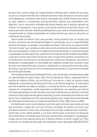 miolo_linhas_32_VALE_ESTE:Layout 1 03/09/11 13:18 Page 89




         de obra, tese, revista, artigo, etc. fragmentando a reflexão sobre o ideário de seu autor
         ou autora e comprometendo uma compreensão mais ampla. Ao pensar uma articulação
         ensino/pesquisa, o professor deve buscar a produção dos conhecimentos que ensina,
         ou seja, elaborar e sistematizar processualmente saberes que contemplem seus
         objetivos, com a necessária re/elaboração diante daquilo que o docente aprende ao
         ensinar e ao pesquisar, o que ajusta o conceito de docência de que falo. Assim, ele
         avança para além de suas referências bibliográficas, pois estará contextualizando-as e
         re/significando-as, dando propriedade aos conhecimentos que mais se articulem ao
         contexto de seus alunos.
            Quero ainda considerar mais uma questão, muito presente hoje na relação que
         envolve o processo de ensino/aprendizagem na graduação, que é a disponibilidade
         discente de tempo, na verdade, a prioridade ao tempo. Trata-se de um argumento de
         “primeira classe” que, somado ao velho discurso do acúmulo de conteúdos e trabalhos
         das outras disciplinas, colide com os objetivos docentes de alargar a cultura de estudos
         na graduação em Educação Física, especialmente na apreensão de complementaridades,
         o que deve ocorrer para além da sala de aula. O argumento perderá ressonância se
         os professores se articularem no planejamento coletivo das disciplinas, discutindo e
         projetando a complexidade e a intensidade dos trabalhos acadêmicos e usando a sala
         de aula como laboratório para orientar a elaboração e o desenvolvimento das ações
         discentes, o que garantirá um ritmo constante para os estudos. É o que se tem chamado
         de interdisciplinaridade.
            A formação profissional em Educação Física, num recorte bem contemporâneo, pode
         ser apresentada em quatro fases. Até o final da década de 1960, e, especialmente no
         período da ditadura militar, ela era feita por licenciatura, e dava ao egresso dupla
         habilitação: a de professor de Educação Física e a de Técnico Esportivo. A licenciatura
         permitia trabalhar em todos os campos, e a função de técnico com equipes que parti-
         cipavam de competições, sendo automática a habilitação nos esportes que fossem
         oferecidos pela grade curricular de cada curso. Esta condição levou os diversos currículos
         a oferecer várias opções de disciplinas esportivas, as mais conhecidas ocorrendo em mais
         de um nível, muitas delas nos três anos de duração do curso, tempo mínimo normalizado
         pelo Ministério da Educação no citado período (Pereira Filho, 2005; Ventura, 2005).
            As habilitações eram concomitantes e ocorriam assim em todo o país, tendo em vista
         que prevalecia a lógica de currículo mínimo, estratégia de política curricular que
         prevaleceu durante muitos anos, até porque era uma das condições para reconheci-
         mento dos cursos. Neste período, o currículo mínimo para a formação em Educação
         Física delimitava e enfatizava duas fontes de conhecimento, a biológica e a pedagógica,
         ambas sob um forte aparato tecnicista. O Governo Militar, ao tomar o poder em 1964,
         encontrou no contexto da Educação uma legislação recém aprovada (LDB 4024/1961),



         Linhas Críticas, Brasília, DF, v. 17, n. 32, p. 77-96, jan./abr. 2011.                 89
 