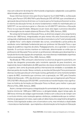 miolo_linhas_32_VALE_ESTE:Layout 1 03/09/11 13:18 Page 90




         mas com o decorrer do tempo foi reformulando a legislação e adaptando-a aos padrões
         determinados pelo autoritarismo.
             Essas reformas tiveram início pelo Ensino Superior (Lei 5.540/1968) e, na Educação
         Física, pelo Parecer CFE-894/1969 e pela Resolução CFE-69/1969, que consolidaram a
         aprovação das primeiras diretrizes curriculares para a formação profissional na área.
         A reforma da educação formal, do ensino fundamental e médio foi realinhada pela Lei
         5692/1971 na sua estrutura geral e o Decreto-Lei 69.450/1971 delimitou a Educação
         Física na sua especificidade. Adequava-se por esses atos legais o processo educativo
         às intransigências do modelo ditatorial (Pereira Filho, 2005; Ventura, 2005).
             No campo da formação em Educação Física, as diretrizes exigiam uma carga horária
         mínima de 1.800 horas, integralizadas em pelo menos três anos (licenciatura plena),
         extinguindo a habilitação de técnico e inserindo a licenciatura curta (1 ano), prevalecendo
         a “aptidão física” como objeto orientador dos cursos, consolidando a prova prática do
         vestibular como habilidade fundamental para ser professor de Educação Física, o que
         exigia do acadêmico requintes de atleta. Pedagogicamente, era o aprender e o ensinar
         fazendo. O currículo mínimo manteve-se inalterado, determinando-se então que os
         professores de Educação Física seriam os profissionais indicados para desempenhar a
         função de técnico das equipes de competição, nas mais diversas modalidades esportivas
         institucionalizadas (Pereira Filho, 2005; Ventura, 2005).
             Na década de 1980, começam a desmoronar os alicerces do governo autoritário, em
         função dos desgastes provocados pela insistente oposição do povo brasileiro, em
         especial da classe trabalhadora do ABC paulista e da classe estudantil do ensino médio
         e superior, bem como da pressão política internacional de entidades e sociedades de
         diversas partes do mundo. Nesse contexto, as escolas de Educação Física promoveram
         diversas reuniões para discutir a formação na área, ganhando em certo momento também
         o apoio do MEC, movimento que culminou com a aprovação, em 1987, pelo Conselho
         Federal de Educação – CFE, das diretrizes curriculares que se legalizaram pelo Parecer
         CFE 215/1987 e Resolução CFE 03/1987, constituindo as transformações mais significa-
         tivas na história da formação em Educação Física no Brasil, para melhor e para pior
         (Pereira Filho, 2005; Ventura, 2005).
             Assim, o tempo mínimo para a integralização foi aumentado de 3 para 4 anos; a carga
         horária mínima de 1.800 para 2.880 horas e a obrigatoriedade, algum tempo após, de
         300 horas mínimas de estágio supervisionado. Embora com o discurso de romper com
         o currículo mínimo, esta resolução apenas o disfarçou, estabelecendo que os conheci-
         mentos se agrupassem em eixos, e para cada um deles havia uma carga horária obrigatória
         mínima. Esta legislação acabou com a licenciatura curta, mas introduziu a duplicidade
         – licenciatura e bacharelado – que implantou a dicotomização na formação em Educação



         90                                  Paulo VENTURA. Universidade: espaço privilegiado para a formação...
 