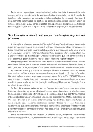 miolo_linhas_32_VALE_ESTE:Layout 1 03/09/11 13:18 Page 92




            Desta forma, o conceito de competência é reduzido e simplista, fica propositalmente
         confuso entre o entendimento do que seja objetivo e princípio e se dá à função de
         justificar todo o processo de exclusão social nas relações de exploração humana. O
         aligeiramento na formação e o confisco de possibilidades críticas se desvelaram na
         simples equação de 2.800 horas ocupadas pelas práticas e disciplinas das Ciências
         Naturais; pensar, refletir, compreender e dar conta de explicar, não haverá tempo!



         Se a formação humana é contínua, as considerações seguirão seu
         processo...

            A formação profissional na área da Educação Física no Brasil, diferente das demais
         áreas sempre ocorreu pela licenciatura. O acúmulo histórico permite ao campo concei-
         tuar e requerer a formação “una” e, pela licenciatura, que tem como fonte a sua prática
         pedagógica, que também é histórica. Independente do espaço de intervenção profissional,
         a Educação Física se manifesta por uma prática educativa, que tem como essência a
         ação docente, o que implica uma relação social de ensino e aprendizagem.
            Este pressuposto se materializou a partir da inclusão dos conhecimentos das Ciências
         Humanas e Sociais, que qualificam o acúmulo histórico feito pelas Ciências da Saúde e
         reforçam uma formação ampla e sólida que temos chamado de Licenciatura Ampliada.
            As diretrizes atuais que orientam a formação em Educação Física foram aprovadas
         após muitos conflitos entre os pensadores do campo, na interlocução com o Conselho
         Nacional de Educação, o que gerou um avanço sobre um Parecer (CNE 0138/2002) apro-
         vado e depois revogado. Mas, concretamente se perdeu um momento ímpar para fazer
         uso do acúmulo produzido sobre a formação e políticas públicas para a Educação Física
         nas duas últimas décadas.
            Ao final do processo optou-se por um “acordo possível” que negou o processo
         histórico e impeliu a se pensar objetos diferentes para a licenciatura e o bacharelado.
         Como entender caminhos diferentes para a formação dupla que apontem a mesma
         indissociabilidade teoria/prática para uma e outra formação (nas AACCs, no Estágio, na
         Prática de Ensino), já orientadas anteriormente pelas diretrizes das licenciaturas? Só
         aparência, não se aponta para a essência que está sombreada no processo histórico, e
         isso ratifica o que alguns desvendamentos já aportaram: a separação só está pensada
         pela intervenção nos campos escolares e não-escolares e é protagonizada de fora, pelo
         movimento externo.
            Essas e outras questões abordadas no corpo deste texto e, obviamente muitas outras
         que não fui capaz de articular, me convencem de que a formação em Educação Física deve



         92                                  Paulo VENTURA. Universidade: espaço privilegiado para a formação...
 