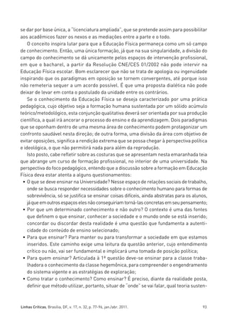 miolo_linhas_32_VALE_ESTE:Layout 1 03/09/11 13:18 Page 93




         se dar por base única, a “licenciatura ampliada”, que se pretende assim para possibilitar
         aos acadêmicos fazer os nexos e as mediações entre a parte e o todo.
             O conceito inspira lutar para que a Educação Física permaneça como um só campo
         de conhecimento. Então, uma única formação, já que na sua singularidade, a divisão do
         campo do conhecimento se dá unicamente pelos espaços de intervenção profissional,
         em que o bacharel, a partir da Resolução CNE/CES 01/2002 não pode intervir na
         Educação Física escolar. Bom esclarecer que não se trata de apologia ou ingenuidade
         inspirando que os paradigmas em oposição se tornem convergentes, até porque isso
         não remeteria sequer a um acordo possível. É que uma proposta dialética não pode
         deixar de levar em conta o postulado da unidade entre os contrários.
             Se o conhecimento da Educação Física se deseja caracterizado por uma prática
         pedagógica, cujo objetivo seja a formação humana sustentada por um sólido acúmulo
         teórico/metodológico, esta conjunção qualitativa deverá ser orientada por sua produção
         científica, a qual irá ancorar o processo do ensino e da aprendizagem. Dois paradigmas
         que se oponham dentro de uma mesma área de conhecimento podem protagonizar um
         confronto saudável nesta direção; de outra forma, uma divisão da área com objetivo de
         evitar oposições, significa a rendição extrema que se possa chegar à perspectiva política
         e ideológica, o que não permitirá nada para além da reprodução.
             Isto posto, cabe refletir sobre as costuras que se apresentam nesta emaranhada teia
         que abrange um curso de formação profissional, no interior de uma universidade. Na
         perspectiva do foco pedagógico, entendo que a discussão sobre a formação em Educação
         Física deva estar atenta a alguns questionamentos:
          • O que se deve ensinar na Universidade? Nesse espaço de relações sociais de trabalho,
             onde se busca responder necessidades sobre o conhecimento humano para formas de
             sobrevivência, só se justifica se ensinar coisas difíceis, ainda abstratas para os alunos,
             já que em outros espaços eles não conseguiriam torná-las concretas em seu pensamento;
          • Por que um determinado conhecimento e não outro? O contexto é uma das fontes
             que definem o que ensinar, conhecer a sociedade e o mundo onde se está inserido;
             concordar ou discordar desta realidade é uma questão que fundamenta a autenti-
             cidade do conteúdo de ensino selecionado;
          • Para que ensinar? Para manter ou para transformar a sociedade em que estamos
             inseridos. Este caminho exige uma leitura da questão anterior, cujo entendimento
             crítico ou não, vai ser fundamental e implicará uma tomada de posição política;
          • Para quem ensinar? Articulada à 1ª questão deve-se ensinar para a classe traba-
             lhadora o conhecimento da classe hegemônica, para compreender o engendramento
             do sistema vigente e as estratégias de exploração;
          • Como tratar o conhecimento? Como ensinar? É preciso, diante da realidade posta,
             definir que método utilizar, portanto, situar de “onde” se vai falar, qual teoria susten-



         Linhas Críticas, Brasília, DF, v. 17, n. 32, p. 77-96, jan./abr. 2011.                     93
 