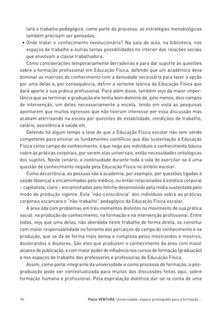 miolo_linhas_32_VALE_ESTE:Layout 1 03/09/11 13:18 Page 94




            tará o trabalho pedagógico; como parte do processo, as estratégias metodológicas
            também precisam ser pensadas;
          • Onde tratar o conhecimento revolucionário? Na sala de aula, na biblioteca, nos
            espaços de trabalho e outras tantas possibilidades no interior das relações sociais
            que envolvam a classe trabalhadora.
            Como considerações temporariamente derradeiras e para dar suporte às questões
         sobre a formação profissional em Educação Física, defendo que um acadêmico deva
         dominar as matrizes do conhecimento com a densidade necessária para fazer a opção
         por uma delas e, por consequência, definir a vertente teórica da Educação Física que
         dará aporte à sua prática profissional. Para além disso, também vejo da maior impor-
         tância que ao terminar a graduação ele tenha bom domínio de, pelo menos, dois campos
         de intervenção, um deles necessariamente a escola, tendo em vista as pesquisas
         apontarem que muitos egressos que não tiveram interesse por essa discussão mas
         acabam aterrisando na escola por questões de estabilidade, condições de trabalho,
         salário, assistência à saúde etc.
            Defendo há algum tempo a tese de que a Educação Física escolar não vem sendo
         competente para ensinar os fundamentos científicos que dão sustentação à Educação
         Física como campo do conhecimento, o que nega aos indivíduos o conhecimento básico
         sobre as práticas corporais, por serem elas universais, então necessidades ontológicas
         dos sujeitos. Neste cenário, a continuidade durante toda a vida de exercitar-se é uma
         questão de conhecimento negada pela Educação Física no âmbito escolar.
            Como decorrência, as pessoas vão à academia, por exemplo, por questões ligadas à
         saúde (doença) e encaminhadas pelo médico; ou então relacionadas à estética corporal
         – capitalista, claro – encaminhadas pelo fetiche desenvolvido pela mídia sustentada pelo
         modo de produção vigente. Esta “não-consciência” dos indivíduos sobre as práticas
         corporais escancara o “não-trabalho” pedagógico da Educação Física escolar.
            A área lida com problemas em três momentos distintos no movimento de sua prática
         social: na produção do conhecimento, na formação e na intervenção profissional. Entre
         todas, vejo que uma delas, não abordada neste trabalho de forma direta, se constitui
         com maior responsabilidade no fomento aos percalços do campo do conhecimento e na
         produção, que se dá de forma mais densa e complexa pelos mestrandos e mestres,
         doutorandos e doutores. São eles que produzem o conhecimento da área com maior
         alcance de publicação, e com maior poder de influência nos cursos de formação (graduação)
         e nos espaços de trabalho dos professores e professoras de Educação Física.
            Assim, como parte integrante da universidade e como processo de formação, a pós-
         graduação pode ser contextualizada para muitas das discussões feitas aqui, sobre
         formação humana e profissional. Pela espiralação dialética dar-se-ia conta de uma



         94                                  Paulo VENTURA. Universidade: espaço privilegiado para a formação...
 