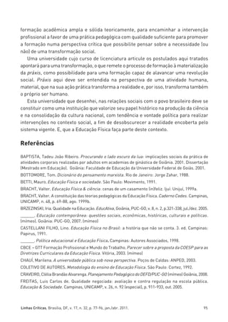 miolo_linhas_32_VALE_ESTE:Layout 1 03/09/11 13:18 Page 95




         formação acadêmica ampla e sólida teoricamente, para encaminhar a intervenção
         profissional a favor de uma prática pedagógica com qualidade suficiente para promover
         a formação numa perspectiva crítica que possibilite pensar sobre a necessidade (ou
         não) de uma transformação social.
            Uma universidade cujo curso de licenciatura articule os postulados aqui tratados
         apontará para uma transformação, o que remete o processo de formação à materialização
         da práxis, como possibilidade para uma formação capaz de alavancar uma revolução
         social. Práxis aqui deve ser entendida na perspectiva de uma atividade humana,
         material, que na sua ação prática transforma a realidade e, por isso, transforma também
         o próprio ser humano.
            Esta universidade que desenhei, nas relações sociais com o povo brasileiro deve se
         constituir como uma instituição que valorize seu papel histórico na produção da ciência
         e na consolidação da cultura nacional, com tendência e vontade política para realizar
         intervenções no contexto social, a fim de desobscurecer a realidade encoberta pelo
         sistema vigente. E, que a Educação Física faça parte deste contexto.

         Referências

         BAPTISTA, Tadeu João Ribeiro. Procurando o lado escuro da lua: implicações sociais da prática de
         atividades corporais realizadas por adultos em academias de ginástica de Goiânia. 2001. Dissertação
         (Mestrado em Educação). Goiânia: Faculdade de Educação da Universidade Federal de Goiás. 2001.
         BOTTOMORE, Tom. Dicionário do pensamento marxista. Rio de Janeiro: Jorge Zahar, 1988.
         BETTI, Mauro. Educação Física e sociedade. São Paulo: Movimento, 1991.
         BRACHT, Valter. Educação Física & ciência: cenas de um casamento (in)feliz. Ijuí: Unijuí, 1999a.
         BRACHT, Valter. A constituição das teorias pedagógicas da Educação Física. Caderno Cedes. Campinas,
         UNICAMP, n. 48, p. 69-88, ago. 1999b.
         BRZEZINSKI, Iria. Qualidade na Educação. EducAtiva, Goiânia, PUC-GO, v. 8, n. 2, p.321-338, jul./dez. 2005.
         ______. Educação contemporânea: questões sociais, econômicas, históricas, culturais e políticas.
         (mímeo). Goiânia: PUC-GO, 2007. (mímeo)
         CASTELLANI FILHO, Lino. Educação Física no Brasil: a história que não se conta. 3. ed. Campinas:
         Papirus, 1991.
         ______. Política educacional e Educação Física. Campinas: Autores Associados, 1998.
         CBCE – GTT Formação Profissional e Mundo do Trabalho. Parecer sobre a proposta da COESP para as
         Diretrizes Curriculares da Educação Física. Vitória, 2003. (mímeo)
         CHAUÍ, Marilena. A universidade pública sob nova perspectiva. Poços de Caldas: ANPED, 2003.
         COLETIVO DE AUTORES. Metodologia do ensino de Educação Física. São Paulo: Cortez, 1992.
         CRAVEIRO, Clélia Brandão Alvarenga. Planejamento Pedagógico do DEFD/PUC-GO (mímeo) Goiânia, 2008.
         FREITAS, Luis Carlos de. Qualidade negociada: avaliação e contra regulação na escola pública.
         Educação & Sociedade. Campinas, UNICAMP, v. 26, n. 92 (especial), p. 911-933, out. 2005.



         Linhas Críticas, Brasília, DF, v. 17, n. 32, p. 77-96, jan./abr. 2011.                                  95
 