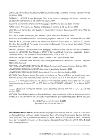 miolo_linhas_32_VALE_ESTE:Layout 1 03/09/11 13:18 Page 96




         GONZÁLEZ, Fernando Jaime; FENSTERSEIFER, Paulo Evaldo. Dicionário crítico de Educação Física.
         Ijuí: Unijuí, 2005.
         GHIRALDELLI JÚNIOR, Paulo. Educação Física progressista: a pedagogia social dos conteúdos e a
         Educação Física brasileira. 3. ed. São Paulo: Loyola, 1991.
         JULIATTO, Clemente Ivo. Planejamento Pedagógico da PUC-GO. Goiânia, 2006. (mímeo)
         KUNZ, Elenor. Transformação didático-pedagógica do esporte. 3. ed. Ijuí: Unijuí, 2000.
         LIBÂNEO, José Carlos. Que são “questões” no campo investigativo da pedagogia? Goiânia: PUC-Go,
         2007. (mímeo)
         MÉSZÁROS, István. A educação para além do capital. São Paulo: Boitempo, 2005.
         MOREIRA, Antonio Flávio Barbosa. Currículos e programas no Brasil. 2. ed. Campinas: Papirus, 1995.
         PEREIRA FILHO, Ednaldo. Limites da formação e exercício profissional. In: FIGUEIREDO, Zenolia
         Christina Campos (Org.). Formação profissional em Educação Física e mundo do trabalho. Vitória:
         Salesiana, 2005. p. 47-69.
         SAVIANI, Dermeval. Educação socialista, pedagogia histórico-crítica e os desafios da sociedade de
         classes. In: LOMBARDI, José Claudinei; SAVIANI, Dermeval (Org.). Marxismo e educação – debates
         contemporâneos. 2. ed. Campinas: Autores Associados, 2008. p. 223-274.
         SNYDERS, Georges. Escola, classe e luta de classes. 2. ed. Lisboa: Moraes, 1981.
         TAFFAREL, Celi Nelza Zulke. Relatório GTT Formação Profissional e Mundo do Trabalho. Campinas:
         CBCE, 2003. (mímeo)
         PONTIFÍCIA UNIVERSIDADE CATÓLICA DE GOIÁS. Comissão do Processo Seletivo. Goiânia, 2008.
         UNIVERSIDADE ESTADUAL DE GOIÁS. Comissão de Vestibular. Anápolis, 2008.
         UNIVERSIDADE FEDERAL DE GOIÁS. Comissão do Processo Seletivo. Goiânia, 2008.
         VENTURA, Paulo Roberto Veloso. Formação profissional em Educação Física: um desafio posto pelas
         diretrizes curriculares. Revista Estudos, Goiânia, PUC-GO, v. 32, n. 3, p. 353-385, mar. de 2005.
         ______. et al. Formação continuada em Educação Física na rede estadual pública de Goiás: um projeto
         extensionista que desafia a UEG e a SEE. Anais do XIV CONBRACE e I CONICE. Porto Alegre: CBCE,
         2005.
         ______. Educação e ensino para além do capital. EducAtiva. Goiânia, PUC-GO, v. 12, n. 1. p. 125-136,
         jan./jun. 2009.
         VENTURA, Paulo Roberto Veloso. A Educação Física e sua constituição histórica: desvelando oculta-
         mentos. 2010. Tese (Doutorado em Educação) Programa de Pós-graduação em Educação da PUC-GO, 2010.

                                       Recebida 1a versão em fevereiro de 2010
                                         Aprovada 2a versão em abril de 2011



         Paulo Roberto Veloso Ventura, Doutor em Educação pela PUC-GO. Docente nos cursos de licenciatura
         em Educação Física na Universidade Estadual de Goiás e Pontifícia Universidade Católica de Goiás,
         tendo publicado “Educação e Ensino para além do Capital” (Revista: Educativa UCG, 2009); “A Interiori-
         zação da Formação Continuada: um desafio para a Educação Física” (Estudos UCGO, 2006). E-mail:
         paulo.pinta@gmail.com




         96                                    Paulo VENTURA. Universidade: espaço privilegiado para a formação...
 
