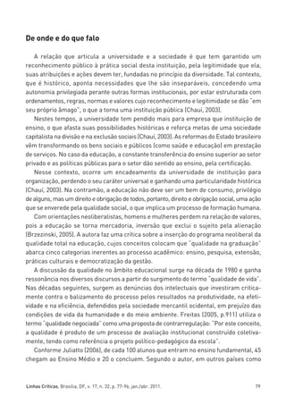 miolo_linhas_32_VALE_ESTE:Layout 1 03/09/11 13:18 Page 79




         De onde e do que falo

            A relação que articula a universidade e a sociedade é que tem garantido um
         reconhecimento público à prática social desta instituição, pela legitimidade que ela,
         suas atribuições e ações devem ter, fundadas no princípio da diversidade. Tal contexto,
         que é histórico, aponta necessidades que lhe são inseparáveis, concedendo uma
         autonomia privilegiada perante outras formas institucionais, por estar estruturada com
         ordenamentos, regras, normas e valores cujo reconhecimento e legitimidade se dão “em
         seu próprio âmago”, o que a torna uma instituição pública (Chauí, 2003).
            Nestes tempos, a universidade tem pendido mais para empresa que instituição de
         ensino, o que afasta suas possibilidades históricas e reforça metas de uma sociedade
         capitalista na divisão e na exclusão sociais (Chauí, 2003). As reformas do Estado brasileiro
         vêm transformando os bens sociais e públicos (como saúde e educação) em prestação
         de serviços. No caso da educação, a constante transferência do ensino superior ao setor
         privado e as políticas públicas para o setor dão sentido ao ensino, pela certificação.
            Nesse contexto, ocorre um encadeamento da universidade de instituição para
         organização, perdendo o seu caráter universal e ganhando uma particularidade histórica
         (Chauí, 2003). Na contramão, a educação não deve ser um bem de consumo, privilégio
         de alguns, mas um direito e obrigação de todos, portanto, direito e obrigação social, uma ação
         que se enverede pela qualidade social, o que implica um processo de formação humana.
            Com orientações neoliberalistas, homens e mulheres perdem na relação de valores,
         pois a educação se torna mercadoria, inversão que exclui o sujeito pela alienação
         (Brzezinski, 2005). A autora faz uma crítica sobre a inserção do programa neoliberal da
         qualidade total na educação, cujos conceitos colocam que “qualidade na graduação”
         abarca cinco categorias inerentes ao processo acadêmico: ensino, pesquisa, extensão,
         práticas culturais e democratização da gestão.
            A discussão da qualidade no âmbito educacional surge na década de 1980 e ganha
         ressonância nos diversos discursos a partir do surgimento do termo “qualidade de vida”.
         Nas décadas seguintes, surgem as denúncias dos intelectuais que investiram critica-
         mente contra o balizamento do processo pelos resultados na produtividade, na efeti-
         vidade e na eficiência, defendidos pela sociedade mercantil ocidental, em prejuízo das
         condições de vida da humanidade e do meio ambiente. Freitas (2005, p.911) utiliza o
         termo “qualidade negociada” como uma proposta de contrarregulação: “Por este conceito,
         a qualidade é produto de um processo de avaliação institucional construído coletiva-
         mente, tendo como referência o projeto político-pedagógico da escola”.
            Conforme Juliatto (2006), de cada 100 alunos que entram no ensino fundamental, 45
         chegam ao Ensino Médio e 20 o concluem. Segundo o autor, em outros países como



         Linhas Críticas, Brasília, DF, v. 17, n. 32, p. 77-96, jan./abr. 2011.                     79
 