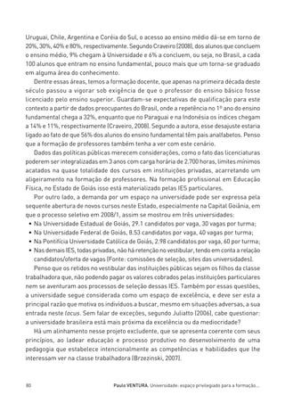 miolo_linhas_32_VALE_ESTE:Layout 1 03/09/11 13:18 Page 80




         Uruguai, Chile, Argentina e Coréia do Sul, o acesso ao ensino médio dá-se em torno de
         20%, 30%, 40% e 80%, respectivamente. Segundo Craveiro (2008), dos alunos que concluem
         o ensino médio, 9% chegam à Universidade e 6% a concluem, ou seja, no Brasil, a cada
         100 alunos que entram no ensino fundamental, pouco mais que um torna-se graduado
         em alguma área do conhecimento.
             Dentre essas áreas, temos a formação docente, que apenas na primeira década deste
         século passou a vigorar sob exigência de que o professor do ensino básico fosse
         licenciado pelo ensino superior. Guardam-se expectativas de qualificação para este
         contexto a partir de dados preocupantes do Brasil, onde a repetência no 1º ano do ensino
         fundamental chega a 32%, enquanto que no Paraguai e na Indonésia os índices chegam
         a 14% e 11%, respectivamente (Craveiro, 2008). Segundo a autora, esse desajuste estaria
         ligado ao fato de que 56% dos alunos do ensino fundamental têm pais analfabetos. Penso
         que a formação de professores também tenha a ver com este cenário.
             Dados das políticas públicas merecem considerações, como o fato das licenciaturas
         poderem ser integralizadas em 3 anos com carga horária de 2.700 horas, limites mínimos
         acatados na quase totalidade dos cursos em instituições privadas, acarretando um
         aligeiramento na formação de professores. Na formação profissional em Educação
         Física, no Estado de Goiás isso está materializado pelas IES particulares.
             Por outro lado, a demanda por um espaço na universidade pode ser expressa pela
         sequente abertura de novos cursos neste Estado, especialmente na Capital Goiânia, em
         que o processo seletivo em 2008/1, assim se mostrou em três universidades:
           • Na Universidade Estadual de Goiás, 29.1 candidatos por vaga, 30 vagas por turma;
           • Na Universidade Federal de Goiás, 8.53 candidatos por vaga, 40 vagas por turma;
           • Na Pontifícia Universidade Católica de Goiás, 2.98 candidatos por vaga, 60 por turma;
           • Nas demais IES, todas privadas, não há retenção no vestibular, tendo em conta a relação
             candidatos/oferta de vagas (Fonte: comissões de seleção, sites das universidades).
             Penso que os retidos no vestibular das instituições públicas sejam os filhos da classe
         trabalhadora que, não podendo pagar os valores cobrados pelas instituições particulares
         nem se aventuram aos processos de seleção dessas IES. Também por essas questões,
         a universidade segue considerada como um espaço de excelência, e deve ser esta a
         principal razão que motiva os indivíduos a buscar, mesmo em situações adversas, a sua
         entrada neste locus. Sem falar de exceções, segundo Juliatto (2006), cabe questionar:
         a universidade brasileira está mais próxima da excelência ou da mediocridade?
             Há um alinhamento nesse projeto excludente, que se apresenta coerente com seus
         princípios, ao ladear educação e processo produtivo no desenvolvimento de uma
         pedagogia que estabelece intencionalmente as competências e habilidades que lhe
         interessam ver na classe trabalhadora (Brzezinski, 2007).



         80                                  Paulo VENTURA. Universidade: espaço privilegiado para a formação...
 