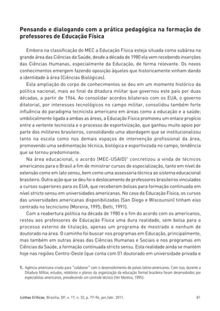 miolo_linhas_32_VALE_ESTE:Layout 1 03/09/11 13:18 Page 81




         Pensando e dialogando com a prática pedagógica na formação de
         professores de Educação Física

             Embora na classificação do MEC a Educação Física esteja situada como subárea na
         grande área das Ciências da Saúde, desde a década de 1980 ela vem recebendo inserções
         das Ciências Humanas, especialmente da Educação, de forma relevante. Os novos
         conhecimentos emergem fazendo oposição àqueles que historicamente vinham dando
         a identidade à área (Ciências Biológicas).
             Esta ampliação do corpo de conhecimentos se deu em um momento histórico da
         política nacional, mais ao final da ditadura militar que governou este país por duas
         décadas, a partir de 1964. Ao consolidar acordos bilaterais com os EUA, o governo
         ditatorial, por interesses tecnológicos no campo militar, consolidou também forte
         influência do paradigma tecnicista americano em áreas como a educação e a saúde;
         umbilicalmente ligada a ambas as áreas, a Educação Física promoveu um enlace propício
         entre a vertente tecnicista e o processo de esportivização, que ganhou muito apoio por
         parte dos militares brasileiros, consolidando uma abordagem que se institucionalizou
         tanto na escola como nos demais espaços de intervenção profissional da área,
         promovendo uma sedimentação técnica, biológica e esportivizada no campo, tendência
         que se tornou predominante.
             Na área educacional, o acordo (MEC-USAID)1 concretizou a vinda de técnicos
         americanos para o Brasil a fim de ministrar cursos de especialização, tanto em nível de
         extensão como em lato sensu, bem como uma assessoria técnica ao sistema educacional
         brasileiro. Outra ação que se deu foi o deslocamento de professores brasileiros vinculados
         a cursos superiores para os EUA, que receberam bolsas para formação continuada em
         nível stricto sensu em universidades americanas. No caso da Educação Física, os cursos
         das universidades americanas disponibilizadas (San Diego e Wiscounsin) tinham eixo
         centrado no tecnicismo (Moreira, 1995; Betti, 1991).
             Com a reabertura política na década de 1980 e o fim do acordo com os americanos,
         restou aos professores de Educação Física uma dura realidade, sem bolsa para o
         processo externo de titulação, apenas um programa de mestrado e nenhum de
         doutorado na área. O caminho foi buscar nos programas em Educação, principalmente,
         mas também em outras áreas das Ciências Humanas e Sociais e nos programas em
         Ciências da Saúde, a formação continuada stricto sensu. Esta realidade ainda se mantém
         hoje nas regiões Centro-Oeste (que conta com 01 doutorado em universidade privada e

         1. Agência americana criada para “colaborar” com o desenvolvimento de países latino-americanos. Com isso, durante a
            Ditadura Militar, estudos, relatórios e planos da organização da educação formal brasileira foram desenvolvidos por
            especialistas americanos, prevalecendo um controle técnico (Ver Moreira, 1995).



         Linhas Críticas, Brasília, DF, v. 17, n. 32, p. 77-96, jan./abr. 2011.                                             81
 