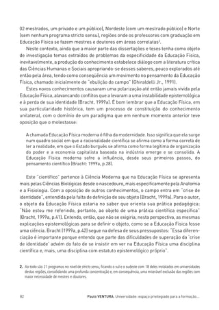 miolo_linhas_32_VALE_ESTE:Layout 1 03/09/11 13:18 Page 82




         02 mestrados, um privado e um público), Nordeste (com um mestrado público) e Norte
         (sem nenhum programa stricto sensu), regiões onde os professores com graduação em
         Educação Física se fazem mestres e doutores em áreas correlatas2.
            Neste contexto, ainda que a maior parte das dissertações e teses tenha como objeto
         de investigação temas extraídos de problemas da especificidade da Educação Física,
         inevitavelmente, a produção do conhecimento estabelece diálogo com a literatura crítica
         das Ciências Humanas e Sociais apropriando-se desses saberes, pouco explorados até
         então pela área, tendo como conseqüência um movimento no pensamento da Educação
         Física, chamado inicialmente de “ebulição do campo” (Ghiraldelli Jr., 1991).
            Estes novos conhecimentos causaram uma polarização até então jamais vivida pela
         Educação Física, alavancando conflitos que a levaram a uma instabilidade epistemológica
         e à perda de sua identidade (Bracht, 1999a). É bom lembrar que a Educação Física, em
         sua particularidade histórica, tem um processo de constituição do conhecimento
         unilateral, com o domínio de um paradigma que em nenhum momento anterior teve
         oposição que o molestasse:

              A chamada Educação Física moderna é filha da modernidade. Isso significa que ela surge
              num quadro social em que a racionalidade científica se afirma como a forma correta de
              ler a realidade, em que o Estado burguês se afirma como forma legítima de organização
              do poder e a economia capitalista baseada na indústria emerge e se consolida. A
              Educação Física moderna sofre a influência, desde seus primeiros passos, do
              pensamento científico (Bracht: 1999a, p.28).

            Este “científico” pertence à Ciência Moderna que na Educação Física se apresenta
         mais pelas Ciências Biológicas desde o nascedouro, mais especificamente pela Anatomia
         e a Fisiologia. Com a oposição de outros conhecimentos, o campo entra em “crise de
         identidade”, entendida pela falta de definição de seu objeto (Bracht, 1999a). Para o autor,
         o objeto da Educação Física estaria no saber que orienta sua prática pedagógica:
         “Não estou me referindo, portanto, ao objeto de uma prática científica específica”
         (Bracht, 1999a, p.41). Entendo, então, que não se exigiria, nesta perspectiva, as mesmas
         explicações epistemológicas para se definir o objeto, como se a Educação Física fosse
         uma ciência. Bracht (1999a, p.42) segue na defesa de seus pressupostos: “Essa diferen-
         ciação é importante porque entendo que parte das dificuldades de superação da ‘crise
         de identidade’ advém do fato de se insistir em ver na Educação Física uma disciplina
         científica e, mais, uma disciplina com estatuto epistemológico próprio”.


         2. Ao todo são 21 programas no nível de stricto sensu, ﬁcando o sul e o sudeste com 18 deles instalados em universidades
            destas regiões, consolidando uma profunda concentração e, em consequência, uma miserável exclusão das regiões com
            maior necessidade de mestres e doutores.



         82                                           Paulo VENTURA. Universidade: espaço privilegiado para a formação...
 