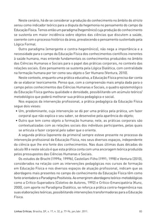 miolo_linhas_32_VALE_ESTE:Layout 1 03/09/11 13:18 Page 83




            Neste cenário, há de se considerar a produção do conhecimento no âmbito do stricto
         sensu como indicador teórico para a disputa da hegemonia no pensamento do campo da
         Educação Física. Temos então um paradigma (hegemônico) cuja produção do conhecimento
         se sustenta em maior incidência sobre objetos das ciências que discutem a saúde,
         coerente com o processo histórico da área, prevalecendo o pensamento sustentado pela
         Lógica Formal.
            Outro paradigma (emergente e contra-hegemônico), não nega a importância e a
         necessidade para o campo da Educação Física dos conhecimentos científicos inerentes
         à saúde humana, mas entende fundamentais os conhecimentos produzidos no âmbito
         das Ciências Humanas e Sociais para o papel das práticas corporais, no contexto das
         relações sociais. Este pensamento se sustenta pela Lógica Dialética, com centralidade
         na formação humana por ter como seu objeto o Ser Humano (Ventura, 2010).
            Neste contexto, enquanto uma prática educativa, a Educação Física precisa dar conta
         de se elaborar teoricamente. Penso que, com a compreensão mais ampla dada para o
         campo pelos conhecimentos das Ciências Humanas e Sociais, o quadro epistemológico
         da Educação Física ganhou qualidade e densidade, possibilitando um acúmulo teórico/
         metodológico que poderá melhorar sua prática pedagógica e social.
            Nos espaços da intervenção profissional, a prática pedagógica da Educação Física
         segue dois vieses:
          • Um, predominante, cuja intervenção se dá por uma prática pela prática, um fazer
            corporal que não explica o seu saber, se desenvolve pela aparência do objeto;
          • Outro que tem como objeto a formação humana; nele, as práticas corporais são
            contextualizadas com as relações sociais dos indivíduos participantes, pelas quais
            se articula o fazer corporal pelo saber que o orienta.
            A segunda prática (oponente da primeira) sempre esteve presente no processo da
         intervenção profissional da Educação Física, nos seus diversos espaços, independente
         da ciência que lhe era fonte dos conhecimentos. Nas duas últimas duas décadas do
         século XX e neste século é que esta prática conta com uma ancoragem teórica produzida
         pelos pressupostos das Ciências Humanas e Sociais.
            Os estudos de Bracht (1999a; 1999b), Castellani Filho (1991; 1998) e Ventura (2010),
         considerados na relação com as intervenções pedagógicas nos cursos de formação
         em Educação Física e nos diversos espaços de atuação profissional, indicam que as
         abordagens mais presentes no campo do conhecimento da Educação Física têm como
         fonte orientadora o Paradigma Positivista. Ao emergirem abordagens teórico-metodológicas
         como a Crítico-Superadora (Coletivo de Autores, 1992) e Crítico-Emancipatória (Kunz,
         2000), com aporte no Paradigma Dialético, se reforça a prática contra-hegemônica nas
         suas elaborações teóricas, possibilitando intervenções transformadoras para a Educação
         Física.



         Linhas Críticas, Brasília, DF, v. 17, n. 32, p. 77-96, jan./abr. 2011.               83
 