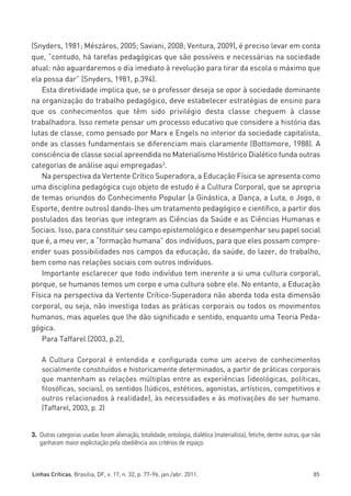 miolo_linhas_32_VALE_ESTE:Layout 1 03/09/11 13:18 Page 85




         (Snyders, 1981; Mészáros, 2005; Saviani, 2008; Ventura, 2009), é preciso levar em conta
         que, “contudo, há tarefas pedagógicas que são possíveis e necessárias na sociedade
         atual: não aguardaremos o dia imediato à revolução para tirar da escola o máximo que
         ela possa dar” (Snyders, 1981, p.394).
            Esta diretividade implica que, se o professor deseja se opor à sociedade dominante
         na organização do trabalho pedagógico, deve estabelecer estratégias de ensino para
         que os conhecimentos que têm sido privilégio desta classe cheguem à classe
         trabalhadora. Isso remete pensar um processo educativo que considere a história das
         lutas de classe, como pensado por Marx e Engels no interior da sociedade capitalista,
         onde as classes fundamentais se diferenciam mais claramente (Bottomore, 1988). A
         consciência de classe social apreendida no Materialismo Histórico Dialético funda outras
         categorias de análise aqui empregadas3.
            Na perspectiva da Vertente Crítico Superadora, a Educação Física se apresenta como
         uma disciplina pedagógica cujo objeto de estudo é a Cultura Corporal, que se apropria
         de temas oriundos do Conhecimento Popular (a Ginástica, a Dança, a Luta, o Jogo, o
         Esporte, dentre outros) dando-lhes um tratamento pedagógico e científico, a partir dos
         postulados das teorias que integram as Ciências da Saúde e as Ciências Humanas e
         Sociais. Isso, para constituir seu campo epistemológico e desempenhar seu papel social
         que é, a meu ver, a “formação humana” dos indivíduos, para que eles possam compre-
         ender suas possibilidades nos campos da educação, da saúde, do lazer, do trabalho,
         bem como nas relações sociais com outros indivíduos.
            Importante esclarecer que todo indivíduo tem inerente a si uma cultura corporal,
         porque, se humanos temos um corpo e uma cultura sobre ele. No entanto, a Educação
         Física na perspectiva da Vertente Crítico-Superadora não aborda toda esta dimensão
         corporal, ou seja, não investiga todas as práticas corporais ou todos os movimentos
         humanos, mas aqueles que lhe dão significado e sentido, enquanto uma Teoria Peda-
         gógica.
            Para Taffarel (2003, p.2),

             A Cultura Corporal é entendida e configurada como um acervo de conhecimentos
             socialmente constituídos e historicamente determinados, a partir de práticas corporais
             que mantenham as relações múltiplas entre as experiências (ideológicas, políticas,
             filosóficas, sociais), os sentidos (lúdicos, estéticos, agonistas, artísticos, competitivos e
             outros relacionados à realidade), às necessidades e às motivações do ser humano.
             (Taffarel, 2003, p. 2)


         3. Outras categorias usadas foram alienação, totalidade, ontologia, dialética (materialista), fetiche, dentre outras, que não
            ganharam maior explicitação pela obediência aos critérios de espaço.



         Linhas Críticas, Brasília, DF, v. 17, n. 32, p. 77-96, jan./abr. 2011.                                                    85
 