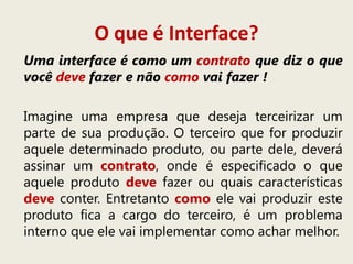 O que é Interface?
Uma interface é como um contrato que diz o que
você deve fazer e não como vai fazer !
Imagine uma empresa que deseja terceirizar um
parte de sua produção. O terceiro que for produzir
aquele determinado produto, ou parte dele, deverá
assinar um contrato, onde é especificado o que
aquele produto deve fazer ou quais características
deve conter. Entretanto como ele vai produzir este
produto fica a cargo do terceiro, é um problema
interno que ele vai implementar como achar melhor.
 