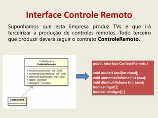 Interface Controle Remoto
Suponhamos que esta Empresa produz TVs e que irá
terceirizar a produção de controles remotos. Todo terceiro
que produzir deverá seguir o contrato ControleRemoto.
public interface ControleRemoto {
void mudarCanal(int canal);
void aumentarVolume (int taxa);
void diminuirVolume (int taxa);
boolean ligar();
boolean desligar();}
 