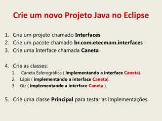 Crie um novo Projeto Java no Eclipse
1. Crie um projeto chamado Interfaces
2. Crie um pacote chamado br.com.etecmam.interfaces
3. Crie uma Interface chamada Caneta
4. Crie as classes:
1. Caneta Esferográfica ( implementando a interface Caneta).
2. Lápis ( implementando a interface Caneta).
3. Giz ( implementando a interface Caneta ).
5. Crie uma classe Principal para testar as implementações.
 