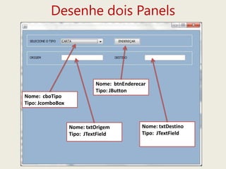Desenhe dois Panels
Nome: txtDestino
Tipo: JTextField
Nome: txtOrigem
Tipo: JTextField
Nome: cboTipo
Tipo: JcomboBox
Nome: btnEnderecar
Tipo: JButton
 