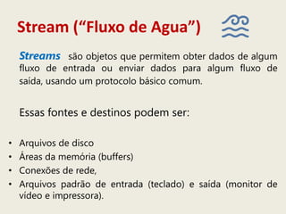 Stream (“Fluxo de Agua”)
Streams são objetos que permitem obter dados de algum
fluxo de entrada ou enviar dados para algum fluxo de
saída, usando um protocolo básico comum.
Essas fontes e destinos podem ser:
• Arquivos de disco
• Áreas da memória (buffers)
• Conexões de rede,
• Arquivos padrão de entrada (teclado) e saída (monitor de
vídeo e impressora).
 