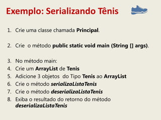 Exemplo: Serializando Tênis
1. Crie uma classe chamada Principal.
2. Crie o método public static void main (String [] args).
3. No método main:
4. Crie um ArrayList de Tenis
5. Adicione 3 objetos do Tipo Tenis ao ArrayList
6. Crie o método serializaListaTenis
7. Crie o método deserializaListaTenis
8. Exiba o resultado do retorno do método
deserializaListaTenis
 