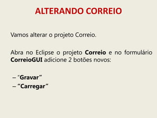 ALTERANDO CORREIO
Vamos alterar o projeto Correio.
Abra no Eclipse o projeto Correio e no formulário
CorreioGUI adicione 2 botões novos:
– “Gravar”
– “Carregar”
 