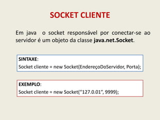SOCKET CLIENTE
Em java o socket responsável por conectar-se ao
servidor é um objeto da classe java.net.Socket.
SINTAXE:
Socket cliente = new Socket(EndereçoDoServidor, Porta);
EXEMPLO:
Socket cliente = new Socket(“127.0.01”, 9999);
 