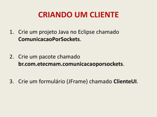 CRIANDO UM CLIENTE
1. Crie um projeto Java no Eclipse chamado
ComunicacaoPorSockets.
2. Crie um pacote chamado
br.com.etecmam.comunicacaoporsockets.
3. Crie um formulário (JFrame) chamado ClienteUI.
 