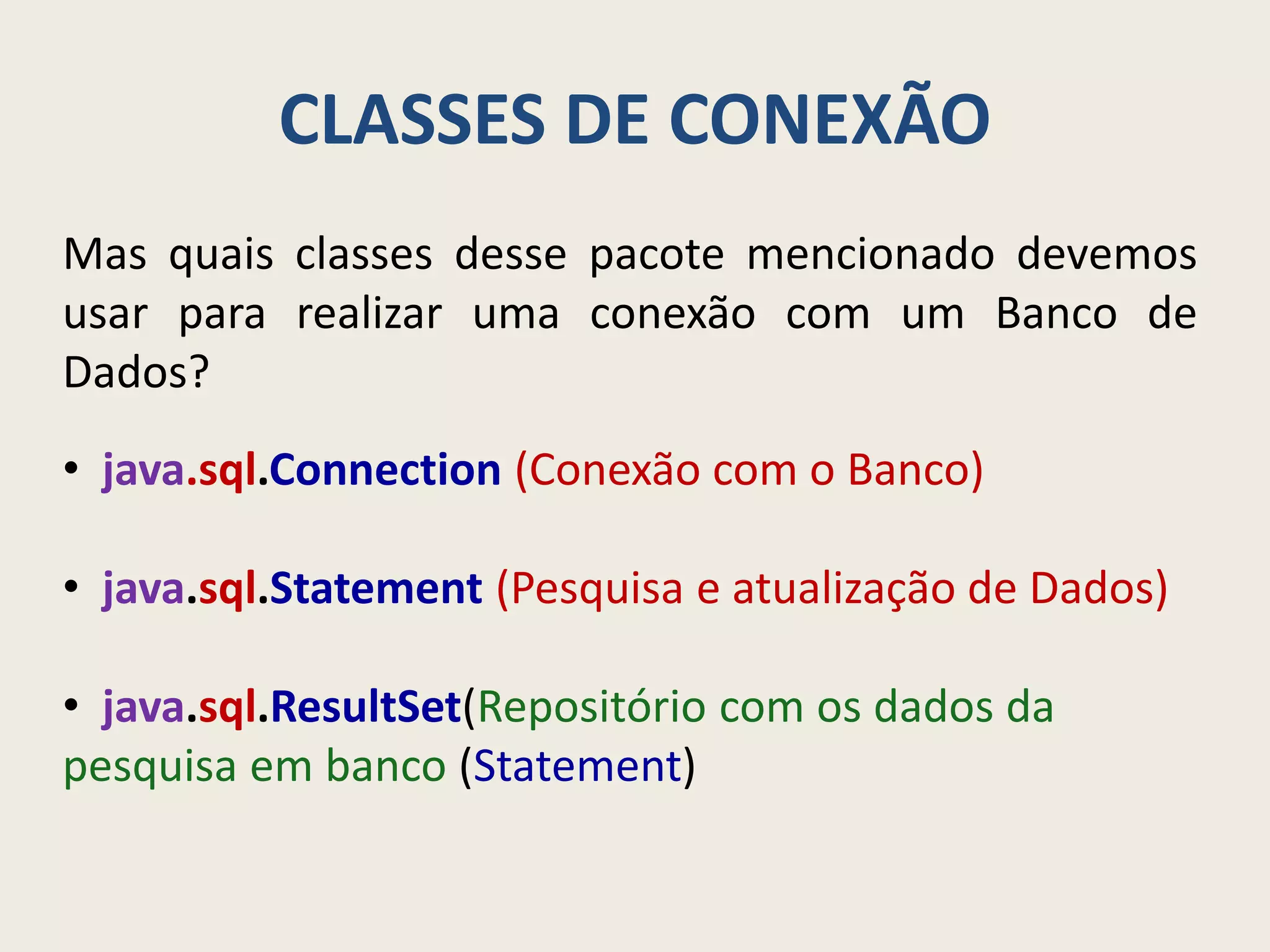 CLASSES DE CONEXÃO
Mas quais classes desse pacote mencionado devemos
usar para realizar uma conexão com um Banco de
Dados?
• java.sql.Connection (Conexão com o Banco)
• java.sql.Statement (Pesquisa e atualização de Dados)
• java.sql.ResultSet(Repositório com os dados da
pesquisa em banco (Statement)
 